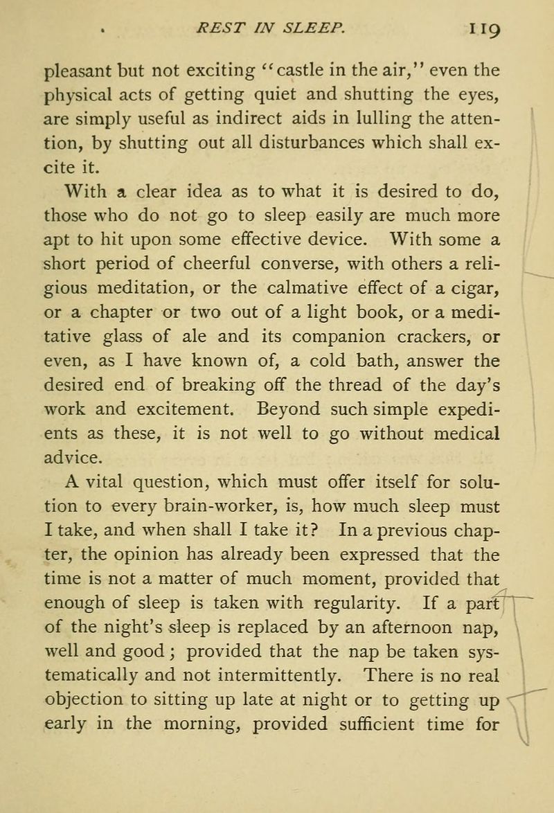 pleasant but not exciting castle in the air, even the physical acts of getting quiet and shutting the eyes, are simply useful as indirect aids in lulling the atten- ^ tion, by shutting out all disturbances which shall ex- cite it. With a clear idea as to what it is desired to do, those who do not go to sleep easily are much more apt to hit upon some effective device. With some a short period of cheerful converse, with others a reli- gious meditation, or the calmative effect of a cigar, or a chapter or two out of a light book, or a medi- tative glass of ale and its companion crackers, or even, as I have known of, a cold bath, answer the desired end of breaking off the thread of the day's work and excitement. Beyond such simple expedi- | ents as these, it is not well to go without medical advice. A vital question, which must offer itself for solu- tion to every brain-worker, is, how much sleep must I take, and when shall I take it ? In a previous chap- ter, the opinion has already been expressed that the time is not a matter of much moment, provided that enough of sleep is taken with regularity. If a partTl of the night's sleep is replaced by an afternoon nap, \ well and good; provided that the nap be taken sys- I tematically and not intermittently. There is no real j objection to sitting up late at night or to getting up early in the morning, provided sufficient time for