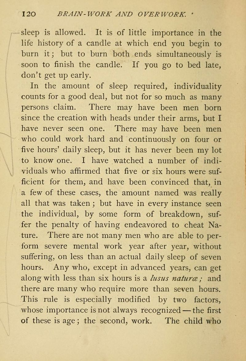 sleep is allowed. It is of little importance in the life history of a candle at which end you begin to burn it; but to burn both ends simultaneously is soon to finish the candle. If you go to bed late, don't get up early. In the amount of sleep required, individuality counts for a good deal, but not for so much as many persons claim. There may have been men born since the creation with heads under their arms, but I have never seen one. There may have been men who could work hard and continuously on four or five hours' daily sleep, but it has never been my lot to know one. I have watched a number of indi- viduals who affirmed that five or six hours were suf- ficient for them, and have been convinced that, in a few of these cases, the amount named was really all that was taken; but have in every instance seen the individual, by some form of breakdown, suf- fer the penalty of having endeavored to cheat Na- ture. There are not many men who are able to per- form severe mental work year after year, without suffering, on less than an actual daily sleep of seven hours. Any who, except in advanced years, can get along with less than six hours is a lusus natures ; and there are many who require more than seven hours. This rule is especially modified by two factors, whose importance is not always recognized — the first of these is age; the second, work. The child who