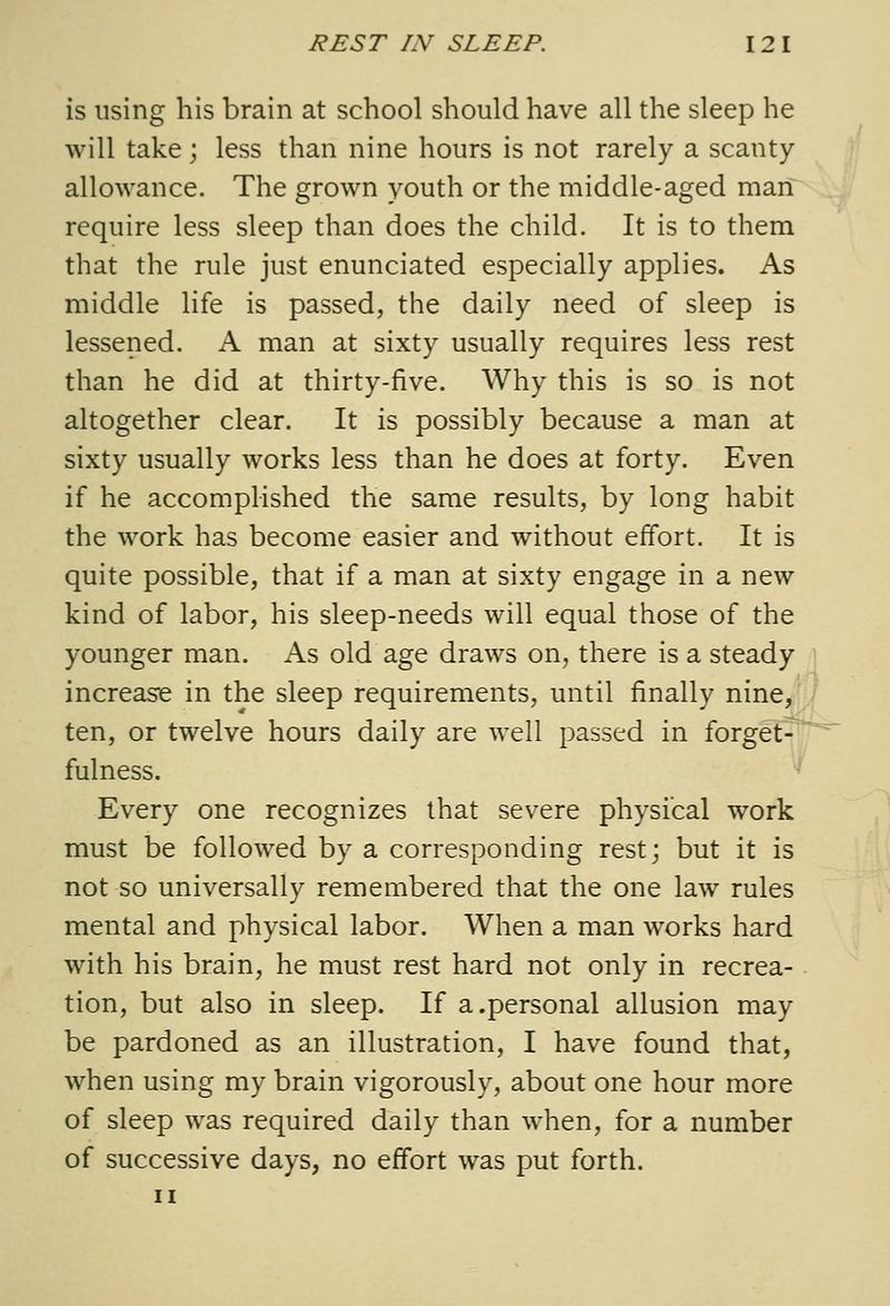 is using his brain at school should have all the sleep he will take; less than nine hours is not rarely a scanty allowance. The grown youth or the middle-aged man require less sleep than does the child. It is to them that the rule just enunciated especially applies. As middle life is passed, the daily need of sleep is lessened. A man at sixty usually requires less rest than he did at thirty-five. Why this is so is not altogether clear. It is possibly because a man at sixty usually works less than he does at forty. Even if he accomplished the same results, by long habit the work has become easier and without effort. It is quite possible, that if a man at sixty engage in a new kind of labor, his sleep-needs will equal those of the younger man. As old age draws on, there is a steady increase in the sleep requirements, until finally nine, ,. ten, or twelve hours daily are well passed in for^et^ iji'' fulness. ^ Every one recognizes that severe physical work must be followed by a corresponding rest; but it is not so universally remembered that the one law rules mental and physical labor. When a man works hard with his brain, he must rest hard not only in recrea- tion, but also in sleep. If a.personal allusion may be pardoned as an illustration, I have found that, when using my brain vigorously, about one hour more of sleep was required daily than when, for a number of successive days, no effort was put forth. II