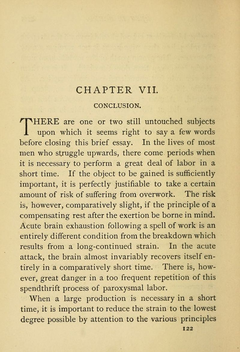 CHAPTER VII. CONCLUSION. THERE are one or two still untouched subjects upon which it seems right to say a few words before closing this brief essay. In the lives of most men who struggle upwards, there come periods when it is necessary to perform a great deal of labor in a short time. If the object to be gained is sufficiently important, it is perfectly justifiable to take a certain amount of risk of suffering from overwork. The risk is, however, comparatively slight, if the principle of a compensating rest after the exertion be borne in mind. Acute brain exhaustion following a spell of work is an entirely different condition from the breakdown which results from a long-continued strain. In the acute attack, the brain almost invariably recovers itself en- tirely in a comparatively short time. There is, how- ever, great danger in a too frequent repetition of this spendthrift process of paroxysmal labor. When a large production is necessary in a short time, it is important to reduce the strain to the lowest degree possible by attention to the various principles