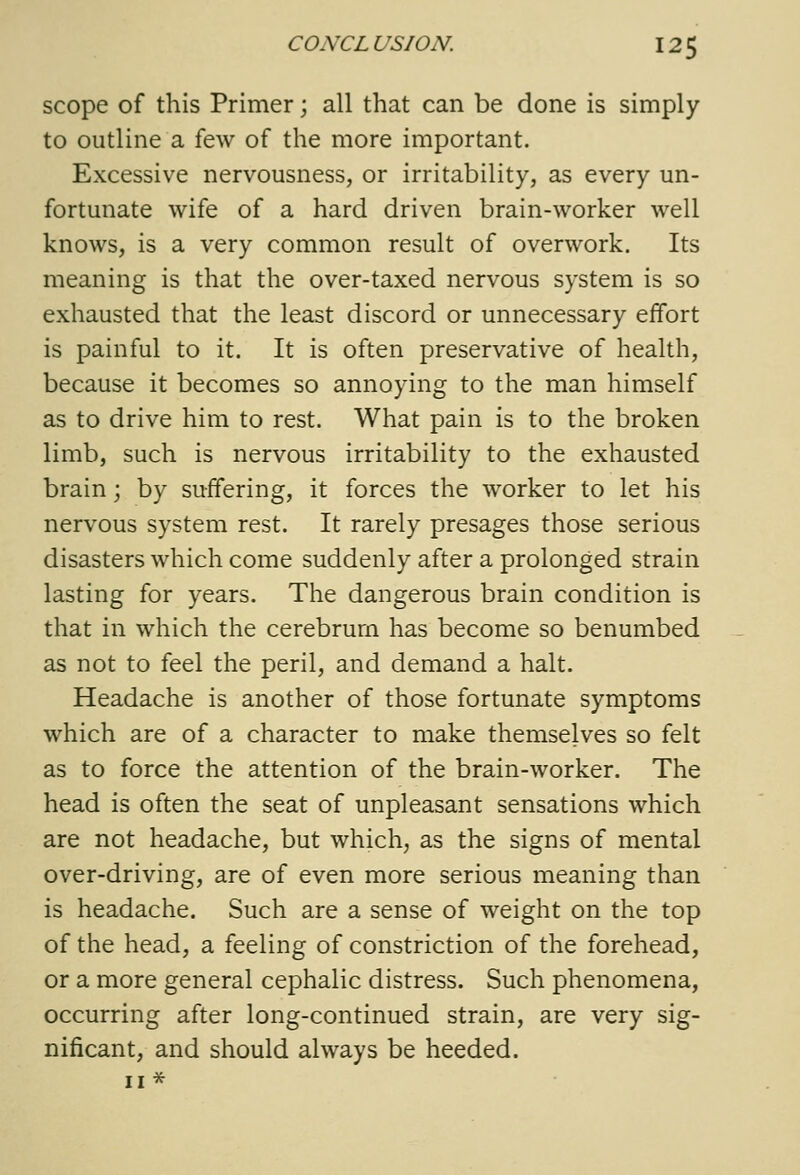 scope of this Primer; all that can be done is simply to outline a few of the more important. Excessive nervousness, or irritability, as every un- fortunate wife of a hard driven brain-worker well knows, is a very common result of overwork. Its meaning is that the over-taxed nervous system is so exhausted that the least discord or unnecessary effort is painful to it. It is often preservative of health, because it becomes so annoying to the man himself as to drive him to rest. What pain is to the broken limb, such is nervous irritability to the exhausted brain; by suffering, it forces the worker to let his nervous system rest. It rarely presages those serious disasters which come suddenly after a prolonged strain lasting for years. The dangerous brain condition is that in which the cerebrum has become so benumbed as not to feel the peril, and demand a halt. Headache is another of those fortunate symptoms which are of a character to make themselves so felt as to force the attention of the brain-worker. The head is often the seat of unpleasant sensations which are not headache, but which, as the signs of mental over-driving, are of even more serious meaning than is headache. Such are a sense of weight on the top of the head, a feeling of constriction of the forehead, or a more general cephalic distress. Such phenomena, occurring after long-continued strain, are very sig- nificant, and should always be heeded. II *