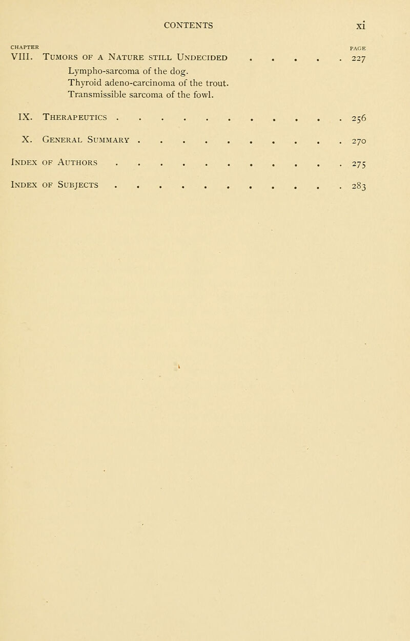CHAPTER PAGE VIII. Tumors of a Nature still Undecided 227 Lympho-sarcoma of the dog. Thyroid adeno-carcinoma of the trout. Transmissible sarcoma of the fowl. IX. Therapeutics 256 X. General Summary 270 Index of Authors 275 Index of Subjects 283