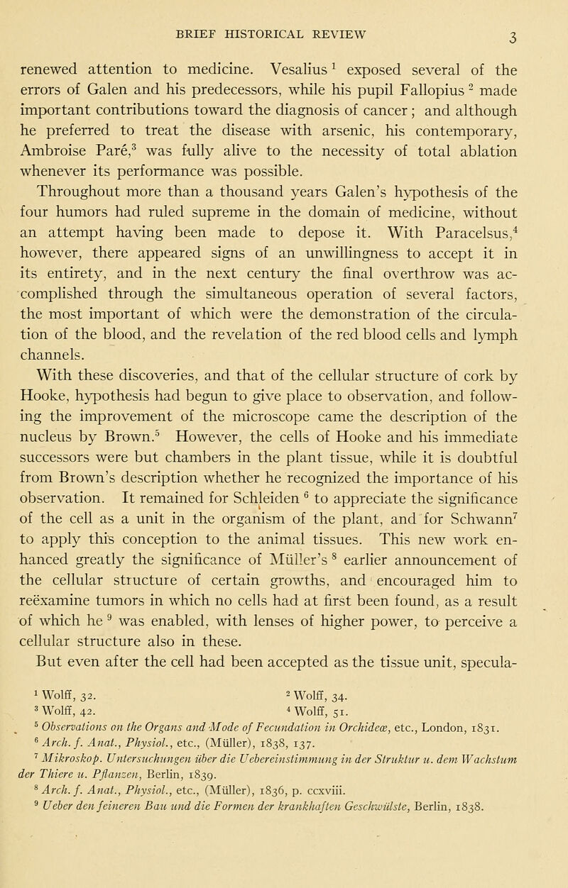 renewed attention to medicine. Vesalius ^ exposed several of the errors of Galen and his predecessors, while his pupil Fallopius ^ made important contributions toward the diagnosis of cancer; and although he preferred to treat the disease with arsenic, his contemporary, Ambroise Pare,^ was fully ahve to the necessity of total ablation whenever its performance was possible. Throughout more than a thousand years Galen's hypothesis of the four humors had ruled supreme in the domain of medicine, without an attempt having been made to depose it. With Paracelsus,* however, there appeared signs of an imwilHngness to accept it in its entirety, and in the next century the final overthrow was ac- complished through the simultaneous operation of several factors, the most important of which were the demonstration of the circula- tion of the blood, and the revelation of the red blood cells and lymph channels. With these discoveries, and that of the cellular structure of cork by Hooke, hypothesis had begun to give place to observation, and follow- ing the improvement of the microscope came the description of the nucleus by Brown.'^ However, the cells of Hooke and his immediate successors were but chambers in the plant tissue, while it is doubtful from Brown's description whether he recognized the importance of his observation. It remained for Schleiden ^ to appreciate the significance of the cell as a unit in the organism of the plant, and for Schwann^ to apply this conception to the animal tissues. This new work en- hanced greatly the significance of Miiller's ^ earlier announcement of the cellular structure of certain growths, and encouraged him to reexamine tumors in which no cells had at first been found, as a result of which he ^ was enabled, with lenses of higher power, to- perceive a cellular structure also in these. But even after the cell had been accepted as the tissue unit, specula- iWolfE, 32. 2 Wolff, 34. 3 Wolff, 42. nvolff, 51. ^ Observations on the Organs and Mode of Fecundation in Orchideoe, etc., London, 1831. ^Arch.f. Anat., Physiol., etc., (Miiller), 1838, 137. ^ Mikroskop. Untersiichimgen iiher die Uebereinstimmimg in der Struktiir u. dem Wachstum der Thiere u. Pflanzen, Berlin, 1839. ^ Arch. f. Anat., Physiol., etc., (Miiller), 1836, p. ccxviii. ® Ueher denfeineren Bau und die Formen der krankhaften Geschwillste, Berlin, 1838.