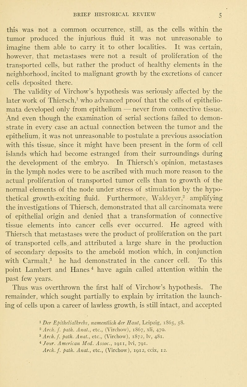 this was not a common occurrence, still, as the cells within the tumor produced the injurious fluid it was not imreasonable to imagine them able to carry it to other locaHties. It was certain, however, that metastases were not a result of proHferation of the transported cells, but rather the product of healthy elements in the neighborhood, incited to mahgnant growth by the excretions of cancer cells deposited there. The vahdity of Virchow's h}pothesis was seriously affected by the later work of Thiersch,^ who advanced proof that the cells of epitheho- mata developed only from epithehum — never from connective tissue. And even though the examination of serial sections failed to demon- strate in every case an actual connection between the tumor and the epithehum, it was not unreasonable to postulate a pre^'ious association with this tissue, since it might have been present in the form of cell islands which had become estranged from their surroundings during the development of the embryo. In Thiersch's opinion, metastases in the l^miph nodes were to be ascribed with much more reason to the actual proHferation of transported tumor cells than to growth of the normal elements of the node under stress of stimulation by the h}^o- thetical growth-exciting fluid. Furthermore, Waldeyer,- amphfying the investigations of Thiersch, demonstrated that all carcinomata were of epithehal origin and denied that a transformation of connective tissue elements into cancer ceUs ever occurred. He agreed with Thiersch that metastases were the product of proHferation on the part of transported cells and attributed a large share in the production of secondary deposits to the ameboid motion which, in conjunction with Carmalt,^ he had demonstrated in the cancer cell. To this point Lambert and Hanes ^ have again called attention • within the past few years. Thus was overthrown the first half of Virchow's h}'pothesis. The remainder, which sought partially to explain by irritation the launch- ing of ceUs upon a career of lawless growth, is stiU intact, and accepted • ^ Der Epithelialkrehs, namentlich der Haiit, Leipzig, 1865, 58. ^ Arch. f. path. Anat., etc., (Virchow), 1867, xli, 470. ^Arch.f. path. Anat., etc., (Virchow), 1872, Iv, 481. ^ Jour. American Med. Assoc, 1911, Ivi, 791. Arch.f. path. Anat., etc., (Virchow), 1912, ccix, 12.