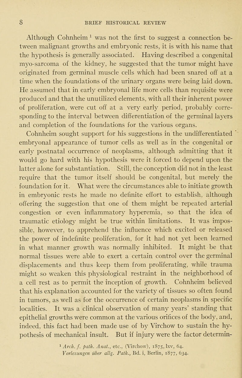 Although Cohnheim ^ was not the first to suggest a connection be- tween mahgnant growths and embryonic rests, it is with his name that the hypothesis is generally associated. Having described a congenital myo-sarcoma of the kidney, he suggested that the tumor might have originated from germinal muscle cells which had been snared off at a time when the foundations of the urinary organs were being laid down. He assumed that in early embryonal hfe more cells than requisite were produced and that the unutiHzed elements, with all their inherent power of proHferation, were cut oft at a very early period, probably corre- sponding to the interval between differentiation of the germinal layers and completion of the foundations for the various organs. Cohnheim sought support for his suggestions in the undift'erentiated embryonal appearance of tumor cells as well as in the congenital or early postnatal occurrence of neoplasms, although admitting that it would go hard with his hypothesis were it forced to depend upon the latter alone for substantiation. Still, the conception did not in the least require that the tumor itself should be congenital, but merely the foundation for it. What were the circumstances able to initiate growth in embryonic rests he made no definite effort to estabhsh, although offering the suggestion that one of them might be repeated arterial congestion or even inflammatory hyperemia, so that the idea of traumatic etiology inight be true wdthin limitations. It was impos- sible, however, to apprehend the influence which excited or released the power of indefinite proHferation, for it had not yet been learned in what manner growth was normally inhibited. It might be that normal tissues were able to exert a certain control over the germinal displacements and thus keep them from proHfcrating, while trauma might so weaken this physiological restraint in the neighborhood of a cell rest as to permit the inception of growth. Cohnheim believed that his explanation accounted for the variety of tissues so often found in tumors, as well as for the occurrence of certain neoplasms in specific localities. It was a clinical observation of many years' standing that epithehal growths were common at the various orifices of the body, and, indeed, this fact had been made use of by Virchow to sustain the hy- pothesis of mechanical insult. But if injury were the factor determin- ^ Arch. f. path. Anat., etc., (Virchow), 1875, Ixv, 64. Vorlesungen iiber dig. Path., Bd. i, Berlin, 1877, 634.