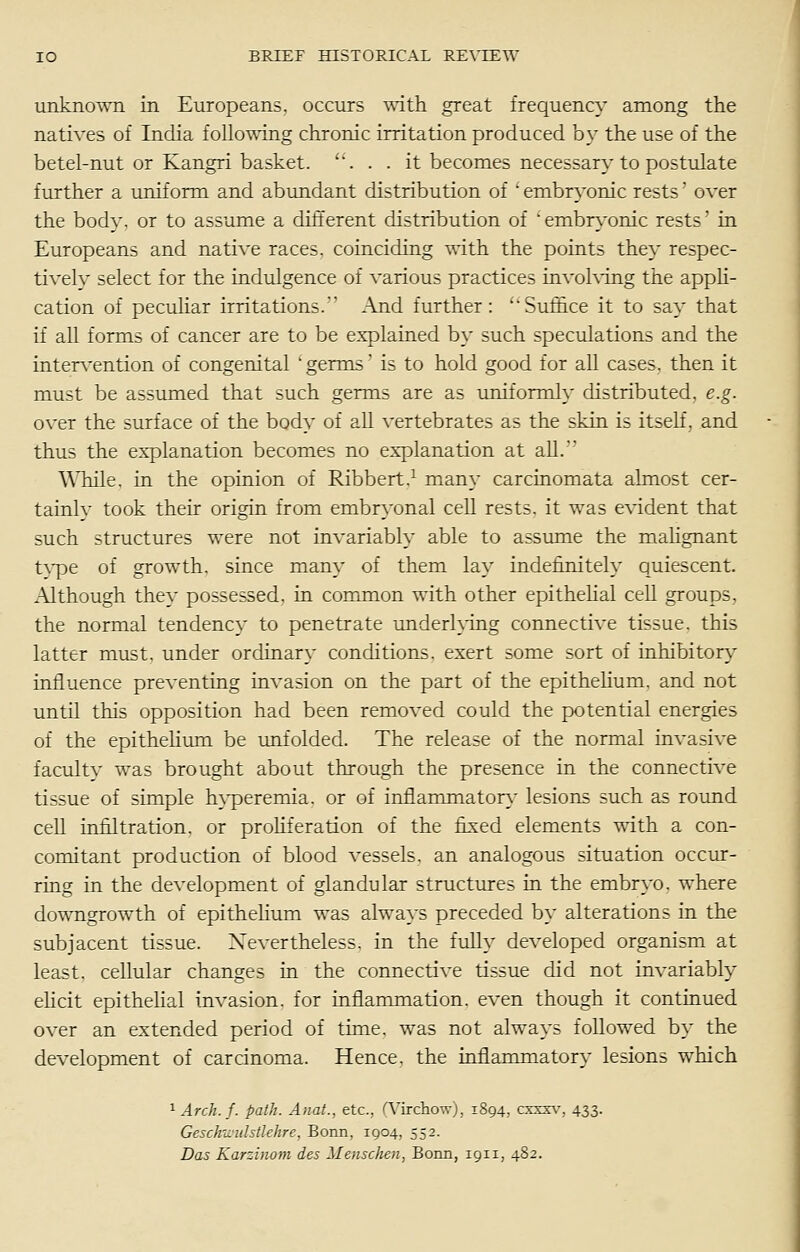 unknown in Europeans, occurs ^^•ith great frequency among the natives of India follo-^ing chronic irritation produced by the use of the betel-nut or Kangri basket. '. . . it becomes necessary to postulate further a uniform and abundant distribution of  embryonic rests' over the body, or to assume a different distribution of embryonic rests in Europeans and native races, coinciding with the points they respec- tivelv select for the indulgence of various practices invohdng the appli- cation of peculiar irritations. And further: ''Suffice it to sa}^ that if all forms of cancer are to be explained by such speculations and the interA'ention of congenital 'germs is to hold good for all cases, then it must be assumed that such germs are as uniformly distributed, e.g. over the surface of the body of all vertebrates as the skin is itseh. and thus the explanation becomes no explanation at aU. While, in the opinion of Ribbert.^ many carcinomata almost cer- tainlv took their origin from embryonal cell rests, it was evident that such structures were not invariably able to assume the malignant tvpe of growth, since many of them lay indefinitely quiescent. .\lthough they possessed, in common with other epithehal cell groups, the normal tendency to penetrate underhing connective tissue, this latter must, under ordinary conditions, exert some sort of inhibitory influence preventing invasion on the part of the epithehum. and not until this opposition had been removed could the potential energies of the epithelium be unfolded. The release of the normal invasive faculty was brought about through the presence in the connective tissue of simple hyperemia, or of inflammatorv' lesions such as round cell infiltration, or proliferation of the fixed elements with a con- comitant production of blood vessels, an analogous situation occur- ring in the development of glandular structures in the embryo, where downgrowth of epithelium was always preceded by alterations in the subjacent tissue. Xevertheless. in the fully developed organism at least, cellular changes in the connective tissue did not invariably ehcit epithehal invasion, for inflammation, even though it continued over an extended period of time, was not always followed by the development of carcinoma. Hence, the inflammatory lesions which ^ Arch. f. path. Anat., etc., rvircliovrj. 1894, cxxx\-, 433. Geschu'idstlehre, Bonn, 1904, 552. Das Karzinom des Menschen, Bonn, 1911, 482.