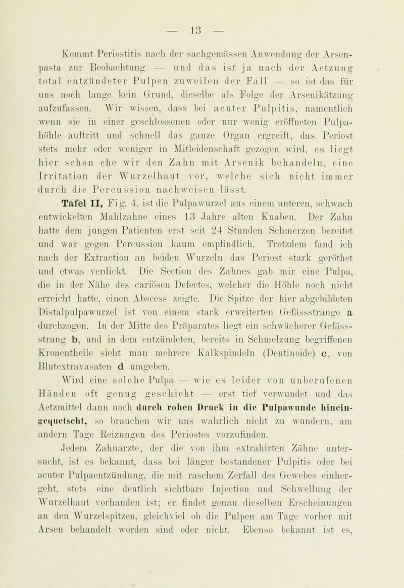 Koiiinit I'i'i'idstitis nach di'i' sMclii;'i'miiss('ii Aiiwcinliiiiij; der Arsen- pasta zur lieuhachtiiiig — und das ist ja nach der Aetzung total entzündeter Pulpen zuweilen der Fall — so ist das für uns nii(di laii^'e kein (irund, dieselhe als Folg'e der Arsenikätznng aufzufassen. AVir wissen, dass bei acuter Pulpitis, namentlich wenn sie in eine]' geschlossenen oder nur wenig- eröffneten Pulpa- liiihle auftritt und schnell das ganze Organ ergreift, das Periost stets mehr oder weniger in ]\Iitleidenschaft gezogen wii-d, es liegt hier sclmn ehe wir den Zahn mit Arsenik behandeln, eine Irritation der AVurzelhaut vor, welche sich nicht immer durch die Percussinn nachweisen lässt. Tafel II, Fig. 4, ist die Pulpawurzel aus einem unteren, schwach entwiid<clten Mahlzahne eines 1 ;> Jahre alten Knaben. Der Zahn hatte dem jungen Patienten erst seit 24 Stunden Schmerzen bereitet und war gegen Percussion kaum empfindlich. Trotzdem fand i(di mu h der Extraction an beiden Wurzeln das Periost stark geröthet und etwas verdickt. Die Section des Zahnes gab mir eine Pulpa, die in der Nähe des cariösen Defectes, welcher die Hohle noch nicht erreicht hatte, einen Abscess zeigte. Die S])itze der hier abgebildeten Distalpulpawurzt'l ist ven einem stark erweiteiteii (iefassstrange a diu'chzogen. Im dei' .Mitte des Pi'ä]iarates lii'gt t'in schwächerer Cxefäss- strang b, und in dem eutzündeteii, bereits in Schnudzung begriffenen Kronentheile sieht uian mehivre Kalkspiiideln (Deiitinoide) c, vom lilutextravasaten d umgehen. Wird eine solche Pulpa — wie es leider von unlicrufeneM Händen oft genug geschieht — erst tief verwundet uud das Aetzmitti 1 dann ikhIi (liircli roluMi Druck in die Pulpawiiiidc liiiiciii- gcqut'tscht, so ImundicM wii' ums wahidiidi u'wUt zu wuuderM, am andern Tage Heizungen des Perinstes vniv.utinden. Jedem Zahnärzte, der die vim ihm e.\trahirten Zühuc unter- suidit, ist es b(d<aMMt, dass bei lüMgei- liestandener Pulpitis (idi'r hei acuter Pulpaentzündung, die mit ras(diem Zerfall des (iewelies einhei'- gidit, stets eine deutli(di siiditbare Injectimi und S(diweilung dei' Wurzelhaut vorhanden ist; er findet genau diesell)en Krscheinungen an den Wurz(ds])itzen, glei( liviid ob die l'ulpeii am Tage vorher mit Arsen l)ehaMd(dt worden sind edi'r nicht. Ebenso bekannt ist es.