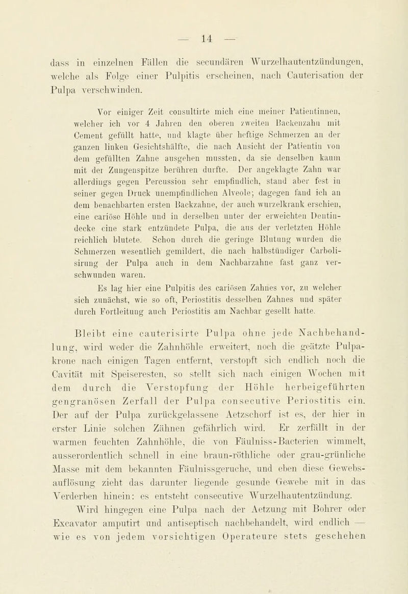 dass in ciiizclncii Fällen die sccundihvn Wui'zelliautentzüiidiingeii, welche als Folge einer Puli)itis erseheiiieii, nach Cauterisation der Pulpa versehwiiideii. Vor einiger Zeit cousultirte mich eine meiner Patientinnen, welclier ich vor 4 Jahicu den oberen zweiten üackenzahii mit Cenient gefüllt hatte, nnd klagte über heftige Schmerzen an der ganzen linken Gesichtshälfte, die nach Ansicht der Patientin von dem gefüllten Zahne ansgehen miissteu, da sie denselben kanm mit dci Zungenspitze berühren durfte. Der augeklagte Zahn war allerdings gegen Percussiou sehr empfiudlich, stand aber fest in seiner gegen Druck unempfindlichen Alveole; dagegen fand ich an dem benachbarten ersten Backzahne, der auch wurzelkrank erschien, eine cariöse Höhle und in derselben unter der erweichten Dentin- decke eine stark entzündete Pulpa, die aus der verletzten Höhle reichlich blutete. Schon durch die geringe Blutung wurden die Schmerzen wesentlich gemildert, die nach halbstündiger Carboli- sirung der Pulpa auch in dem Nachbarzahne fast ganz ver- schwunden waren. Es lag hier eine Pulpitis des cariösen Zahnes vor, zu welcher sich zunächst, wie so oft, Periostitis desselben Zahnes und später durch Fortleitnng auch Periostitis am Nachbar gesellt hatte. Bleibt eine caiiterisirte Pulpa ohne jede Nachbehand- lung, wird weder die Zahnhöhle erAveitert, noch die geätzte Pulpa- krone nach einigen Tagen entfernt, verstopft sich endlich noch die Cavität mit Speiseresten, so stellt sicli nach einigen Wochen mit dem durch die Verstopfung der Höhle herbeigeführten gangränösen Zerfall der Pulpa consecutive Periostitis ein. Der auf der Pulpa zurückgelassene Aetzschorf ist es, der hier in erster Linie solchen Zälmen gefährlich wird. Er zerfällt in der Avarmen feuchten Zahnhöhle, die von Fäulniss-Bacterien wimmelt, ausserordentlich schnell in eine brami-röthliche oder grau-grünliche Masse mit dem Ix'kannten Fäuluissgeruche, und el)en diese Giewebs- auflösung zieht das darunter liegende gesunde Gewebe mit in das Verderben hinein: es entsteht consecutive Wm-zelhautentzündimg. Wird lüngegen eine Pulpa nach der Aetzmig mit Bolu-er oder Excavator amputirt imd antiseptisch nachliehandelt, Avird endlich — wie es von jedem vorsichtigen Operateure stets geschehen