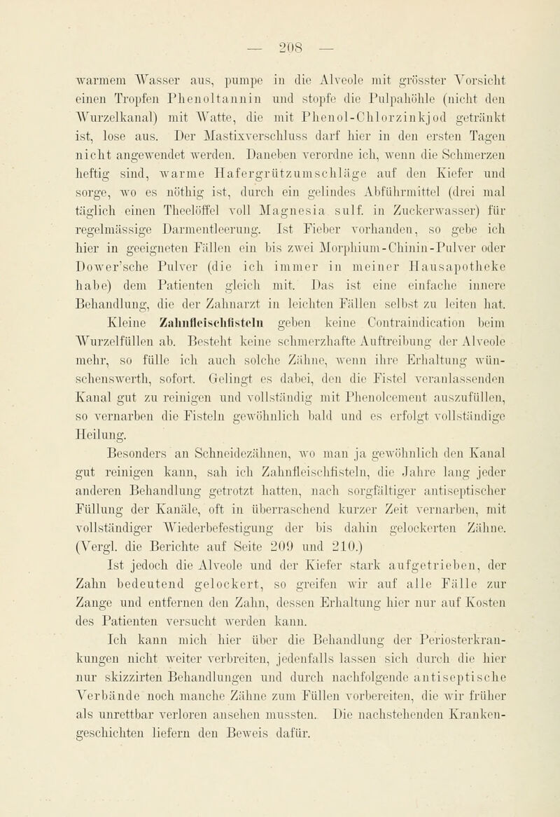 warmem AVasser aus, pumpe iu die Alveole mit grösster Vorsieht einen Tropfen Phenoltanniu und stopfe die Pulpahöhle (nicht den Wurzelkanal) mit Watte, die mit Phenol-Chlorzinkjod getränkt ist, lose aus. Der Mastixyerschluss darf hier in den ersten Tagen nicht angewendet Averden. Daneben verordne ich, wenn die Schmerzen heftig sind, warme Hafergrützumschläge auf den Kiefer und sorge, wo es nöthig ist, durch ein gelindes Abführmittel (drei mal täglich einen Theelöffel voll Magnesia sulf. in Zuckerwasser) für regelmässige Darmentleerung. Ist Fieber vorhanden, so gebe ich hier in geeigneten Fällen ein bis zwei Morphium-Chinin-Pulver oder Dower'sche Pulver (die ich immer in meiner Hausapotheke habe) dem Patienten gleich mit. Das ist eine einfache innere Behandlung, die der Zahnarzt in leichten Fällen selbst zu leiten hat. Kleine Zalinfleischfistein geben keine Contraindication beim Wurzelfüllen ab. Besteht keine schmerzhafte Auftreibung der Alveole mehr, so fülle ich auch solche Zähne, wenn ihre Erhaltung wün- schenswerth, sofort. Gelingt es dabei, den die Fistel veranlassenden Kanal gut zu reinigen und vollständig mit Phenolcement auszufüllen, so vernarben die Fisteln gewöhnlich bald und es erfolgt vollständige Heilung. Besonders an Schneidezähnen, wo man ja gewöhnlich den Kanal gut reinigen kann, sah ich Zahufleischfisteln, die Jahre lang jeder anderen Behandlung getrotzt hatten, nach sorgfältiger antiseptischer Füllung der Kanäle, oft in überraschend kurzer Zeit vernarben, mit vollständiger Wiederbefestigung der bis dahin gelockerten Zähne. (Vergl. die Berichte auf Seite 209 und 210.) Ist jedoch die Alveole und der Kiefer stark aufgetrieben, der Zahn bedeutend gelockert, so greifen wir auf alle Fälle zur Zange und entfernen den Zahn, dessen Erhaltung hier nur auf Kosten des Patienten versucht werden kann. Ich kann mich hier über die Behandlung der Periosterkran- kungen nicht weiter verbreiten, jedenfalls lassen sich durch die hier nur skizzirten Behandlungen und durch nachfolgende antiseptische Verbände noch manche Zähne zum Füllen vorbereiten, die Avir früher als unrettbar verloren ansehen nnissten. Die nachstehenden Kranken- geschichten liefern den Beweis dafür.