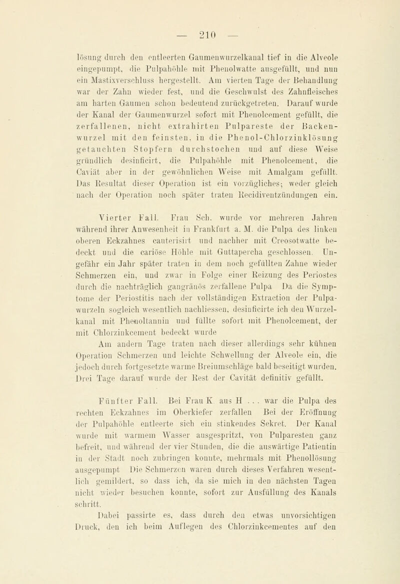 lösuiig durch den entleerten Gaumenvvurzelkanal tief in die Alveole eingeiHimpt, die Pulpaliöhle mit Phenolwatte ausgefüllt, und nun ein Mastixverschluss hergestellt. Am vierten Tage der Behandlung war der Zahn wieder fest, und die Geschwulst des Zahnfleisches am harten Gaumen schon bedeutend zurückgetreten. Darauf wurde der Kanal der Gaumenwurzel sofort mit Phenolcement gefüllt, die zerfallenen, nicht extrahirten Pulpareste der Backen- wurzel mit den feinsten, in die Phe nol-Chlorzinklösujig getauchten Stopfern durchstochen und auf diese Weise gründlich desinficirt, die Pulpahöhle mit Phenolcement, die Caviät aber in der gewöhnlichen Weise mit Amalgam gefüllt. Das Kesultat dieser Operation ist ein vorzügliches; weder gleich nach der Operation noch später traten Kecidiventzündungeu ein. Vierter Fall. Fiau Seh. wurde vor mehreren Jahren während ihrer Anwesenheit in Frankfurt a. M. die Pulpa des linken oberen Eckzahnes cauteiisiit und nachher mit Creosotwatte be- deckt und die cariöse Höhle mit Guttapercha geschlossen, un- gefähr ein Jahr später ti'aten in dem noch gefüllten Zahne wieder Schmerzen ein, und zwar in Folge einer Reizung des Periostes durch die nachträglich gangränös zerfallene Pulpa Da die Symp- tome der Periostitis nach der vollständigen Extraction der Pulpa- wurzi'ln sogleich wesentlich nachliessen, desiuficirte ich den Wurzel- kanal mit Pheiioltannin und füllte sofort mit Phenolcement, der mit Chlorziukcement bedeckt wurde Am andern Tage traten nach dieser allerdings sehr kühnen Opeiation Schmerzen und leichte Schwellung der Alveole ein, die jedoch durch fortgesetzte warme Breiumschläge bald beseitigt wurden. Drei Tage darauf wurde der Kest der Cavität definitiv gefüllt. Fünfter Fall. Bei Frau K aus H . . . war die Pulpa des rechten Eckzahnes im Oberkiefer zerfallen Bei der Eröflnuug der Pulpahöhle entleerte sich ein stinkendes Sekret. Der Kanal wurde mit warmem AVasser ausgespritzt, von Pulparesten ganz befreit, und während der vier Stunden, die die auswärtige Patientin in der Stadt noch zubringen konnte, mehrmals mit Phenollösung ausgepumpt Die Schmerzen waren durch dieses Verfahren wesent- lich gemildert, so dass ich, da sie mich in den nächsten Tagen nicht wieder besuchen konnte, sofort zur Ausfüllung des Kanals schi'itt. Dabei passirte es, dass durch den etwas unvorsichtigen Druck, den ich beim Auflegen des Chlorzinkcementes auf den