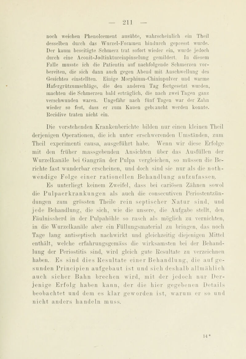 noch vveiclien Phenolceiiient ausübte, waliisclu'iulicli ein Theil desselben durch das \Vur/el-Foiameii liiuduich gepresst wurde. Der kaum beseitigte Schmerz trat sofort wieder ein, wurde jedocdi durch eine Aconit-Jodtinktureinpinseluug gemildert. In diesem Falle musste ich die Patientin auf nachfolgende Schmerzen vor- bereiten, die sich dann auch gegen Abend mit Anschwellung des Gesichtes einstellten. Einige Morphium-Chininpulver und warme Hafergrützumschläge, die den anderen Tag fortgesetzt w'urden, machten die Schmerzen bald erträglich, die nach zwei Tagen ganz verschwunden waren. Ungefähr nach fünf Tagen war der Zahn wieder so fest, dass er zum Kauen gebiauclit werden konnte. Recidive traten nicht ein. Die vorstelieiuleii Kranki'iilicriclitc Kildeii nur ciui'U kleinen Tlieil derjenig-eii Operatioueu, die ich unter erschwerenden L'nistiiiiden, zum Theil expei'inienti causa, ausgeführt habe. AVenn wir diese Erfolge mit den früher massgebenden .Vnsichteii ülier (his Ausfüllen der Wur/elkanäk' bei Gangrän der Pulpa vergdeiehen, su müssen die Be- richte fast wunderbar erscheinen, und doch sind sie nur als die noth- wendige Folge einer ratimicl Iimi Behandlung aufzufassen. Es imterliegt keinem Zwi-ilVl, dass bei cariüsen Zähnen sowol die l'ulpaerkrankungen als auch die consecutiveu Feriostentzün- dungen zum grössteu Theile rein septisclier Natur sind, und jede Behandlung, die sich, wie die unsere, die Aufgabe stellt, den Füulnisslierd in der l'ul|)aliiililc so rasch als mögiicli zu vernichten, in die Wui'zelkanäle aber ein Füllungsmaterial zu bringen, das noch Tage lang antiseptisch nacliwirkt und gleichzeitig diejenigen Mittel eiitliält, welche erfahrungsgemäss die wirksamsten Ijci der Beliaml- lung der Periostitis sind, wird gleich gute Resultate zu verzeichnen hallen. Ivs sind dies Resultate einer Beiia iid 1 u mu-, die auf ge- sunden Prineipie n a ufgelia u t ist und sieh (le>ha 1 h a 11 niii h 1 i eh auch sicliei' Bahn brechen wii-d, mit der jedoch nur Ber- jenige Erfolg haben kann, dei- die liiei- gegehenen Details beobaclitet und dem es klar geworden ist, warum er so und nicht anders handeln niuss.