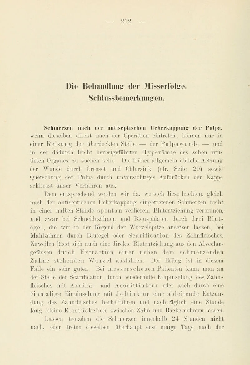 Die Bcliaiullmii» clor 3Iisserfolj»e. 8cliliissbeiiiorliuiii»('n. Schmerzen iiacli der antiseptischoii Ucbcrkapimim der Pulpa, wenn dieselben direkt uaeli der Operation eintreten, können nur in einer Eeizung der überdeckten Stelle — der Pulpawunde — und in der dadurch leicht herbeigeführten Hyperämie des schon irri- tirten Organes zu suchen sein. Die früher allgemein übliche Aetzung der Wunde durch Creosot und Chlorzink (cfr. Seite 20) sowie' Quetschung der Pulpa dui-cli unvorsichtiges Aufdrücken der Kappe schliesst imser A'erfahren aus. Dem entsprechend werden wir da, wo sich diese leichten, gleich nach der autiseptischen Feberkappung eingetretenen Schmerzen nicht in einer halben Stunde spontan verlieren, Blutentziehung verordnen, und zwar bei Schneidezähnen und Bicuspidateu durch drei Blut- egel, die wir in der G*egend der AVurzelspitze ansetzen lassen, bei Mahlzähnen durch Blutegel oder Scarification des Zahnfleisches. Zuweilen lässt sich auch eine direkte Blutentziehung aus den Alveolar- gefässeu durch Extraction einer neben dem schmerzenden Zahne stehenden AVurzel ausführen. Der Erfolg ist in diesem Falle ein sehr guter. Bei messer sc heuen Patienten kann man an der Stelle der Scarification durch wiederholte Einpinselung des Zahn- fleisches mit Arnika- und Aconittinktur oder auch durch eine einmalige Einpinselung mit Jodtinktur eine ableitende Entzün- dung des Zahnfleisehes herbeiführen und nachträglich eine Stunde lang kleine Eisstückchen zwischen Zahn und Backe nehmen lassen. Lassen trotzdem die Schmerzen innerhalb 24 Stunden nicht nach, oder treten dieselben überhaupt erst einige Tage nach der