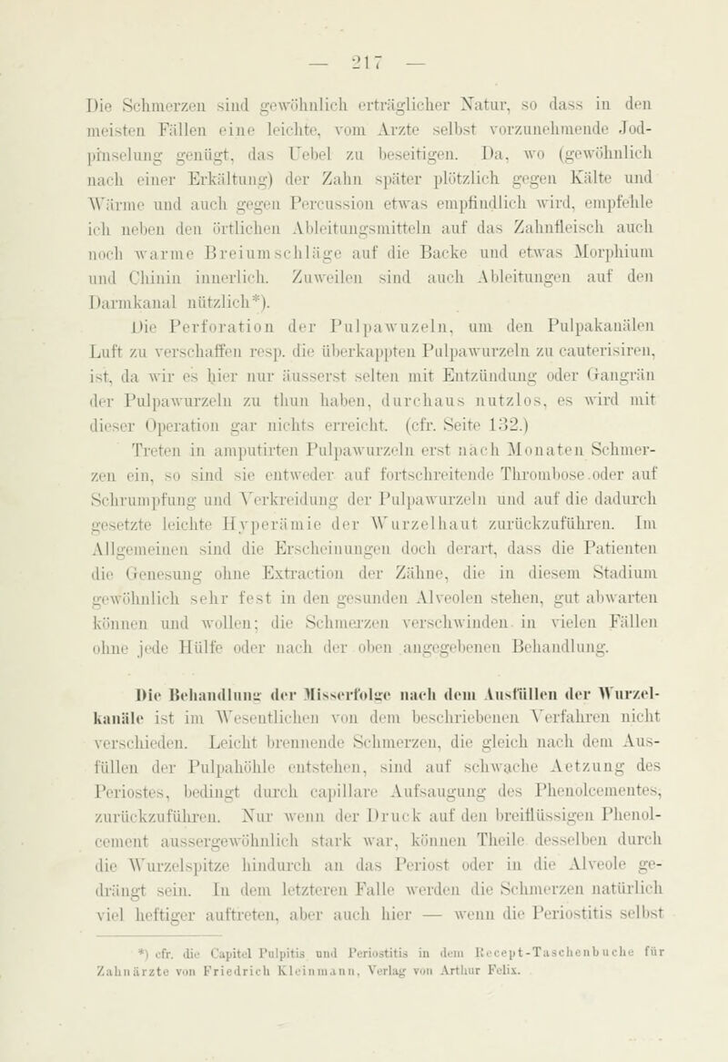 Die Schmerzen sind gewöhnlich erträglicher Xatiir, so dass iu den meisten Fällen eine leichte, vom Arzte selbst vorzunehmende Jod- prnselung genügt, das Uebel zu beseitigen. Da, wo (gewöhnlich nach einer Erkältung) der Zahn später plötzlich gegen Kälte und AVärme und auch gegen Percussiou etwas enipfindlich wird, empfVlile ich neben den örtlichen Ableitungsniittelu auf das Zahnfleisch auch noch Avarme Breiumschläge auf die Backe und etwas M(ir]»hiuni und Chinin innerlich. Ziiwrilcn sind auch Ableitungen auf den Darmkanal nützlich*). Die Perforation der Pulpawuzeln, um den Pulpakanäien Luft zu verschaffen resp. die überkappten Pulpawurzeln zu cauterisiren, ist, da wir es hier nur äusserst selten mit Entzündung oder Gangrän der Pulpawurzeln zu thun haben, durchaus nutzlos, es wird mit dieser Operation gar nichts erreicht, (cfr. Seite l.')2.) Treten in amputirteii Pulpawurzeln erst nach ^lonaten Schmer- zen ein, so sind sie entweder auf fortschreitende Thrombose.oder auf Schrumpfung und Yerkreidung der Pulpawurzeln und auf die dadurch gesetzte leichte Hyperämie der Wurzelhaut zurückzuführen. Im Allgemeinen sind die Erscheinungen doch derart, dass die Patienten die Genesung ohne Extraction der Zähne, die in diesem Stadium gewöhnlich sehr fest in den gesunden Alveolen stehen, gut abwarten können und wollen; die Schmei-zen verschwinden- in vielen Fällen oline jede Hülfe oder nach der oben angegebenen Behandlung. Die Behamllunu der Mis>ertolire uaeb dem .Vii>tüllen der Wiirzel- kaiiäle ist im AVeseutliehen von dem beschriebenen ^'erfahren nicht verschieden. Leicht brennende Schmerzen, die gleich nach dem Aus- füllen der Pulpahöhle entstehen, sind auf schwache Aetzung des Periostes, bedingt durch ca])illare Aufsaugung des Phenolcementes, zurückzufülu-eu. Nur wenn der Druck auf den breitlüssigen Phenol- cement aussergewöhnlich stark war, köuiien Thcilc desselben durch die A\'urzelspitze hindiu'ch an das Periost oder in die Alveole ge- drängt sein. In dem letzteren Falle werden die Schmerzen natiudich viel heftiger auftreten, aber auch hier — wenn die Periostitis selbst *) cfr. die Capitcl Pulpitis nnd Periostitis in dem Itoccpt-Tiischenbucho für Ziihiiärzte von Friedrieh Klcinmann, Verlag von Arthur Felix.