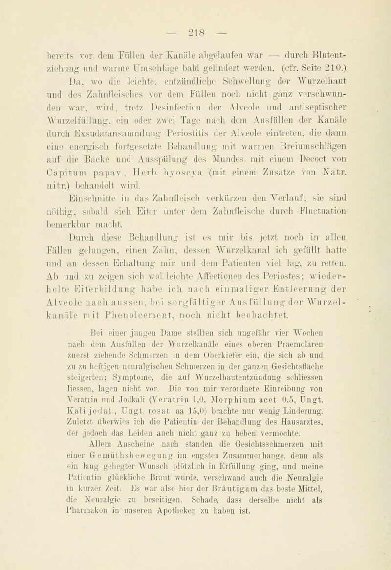 bereits vor dorn FüUon der Kanäle abgelaufen war — dureli Blutent- zieliuzig luul warme Umschläge bald gelindert Averden. (cfr. Seite 210.) Da, wo die leichte, entzündliche Schwolhmg der AVurzelhaut und des Zahnfleisches vor dem Füllen noch nicht ganz verschwan- den war, wird, trotz Desinfectiou der Alveole und antiseptischer Wurzelfüllnng, ein oder zwei Tage nach dem Ausfüllen der Kanäle durch Exsudatansammlung Periostitis der Alveole eintreten, die dann eine energisch fortgesetzte Behandlung mit Avarmen Breiumschlägen auf die Backe uiul Ausspülung des Mundes mit einem Decoct von Capitam papav., Herb, hvoscya (mit einem Zusätze von Natr. uitr.) behandelt Avird. Einschnitte in das Zahnfleisch A'erkürzen den Verlauf; sie sind nöthig, sobald sich Eiter unter dem Zahnfleische durch Fluctuation bemerkbar macht. Durch diese Behandlung ist es mir bis jetzt noch in allen Fällen gelungen, einen Zahn, dessen Wurzelkanal ich gefüllt hatte und an dessen Erhaltung mir und dem Patienten viel lag, zu retten. Ab und zu zeigen sich wol leichte Affectioneu des Periostes; Avieder- holte Eiterbildung habe ich nach einmaliger Entleerung der Alveole nach aussen, bei sorgfältiger Ausfüllung der A^urzel- kanäle mit Phenolcement, noch nicht beobachtet. Bei einer jungen Dame stellten sich ungefähr vier Wochen nach dem Ausfüllen der Wurzelkanäle eines oberen Praemolareu zuerst ziehende Schmerzen in dem Oberkiefer ein, die sich ab und zu zu heftigen neuralgischen Schmerzen in der ganzen Gesichtsfläche steigerten; Symptome, die auf Wurzelhautentzündung schliessen Hessen, lagen nicht vor. Die von mir verordnete Einreibung von Veratrin und Jodkali (Veratrin 1,0, JForphium acet 0,5, Ungt. Kali jodat., Ungt. rosat aa 15,0) brachte nur wenig Linderung. Zuletzt überwies ich die Patientin der Behandlung des Hausarztes, der jedoch das Leiden auch nicht ganz zu heben vermochte. Allem Anscheine nach standen die Gesichtsschmerzeu mit einer G emüthsbeAvegung im engsten Zusammenhange, denn als ein lang gehegter Wunsch plötzlich in Erfüllung ging, und meine Patientin glückliche Braut wurde, verschwand auch die Neuralgie in kurzer Zeit. Es war also hier der Bräutigam das beste Mittel, die Neuralgie zu beseitigen. Schade, dass derselbe nicht als Pharmakon in unseren Apotheken zu haben ist.
