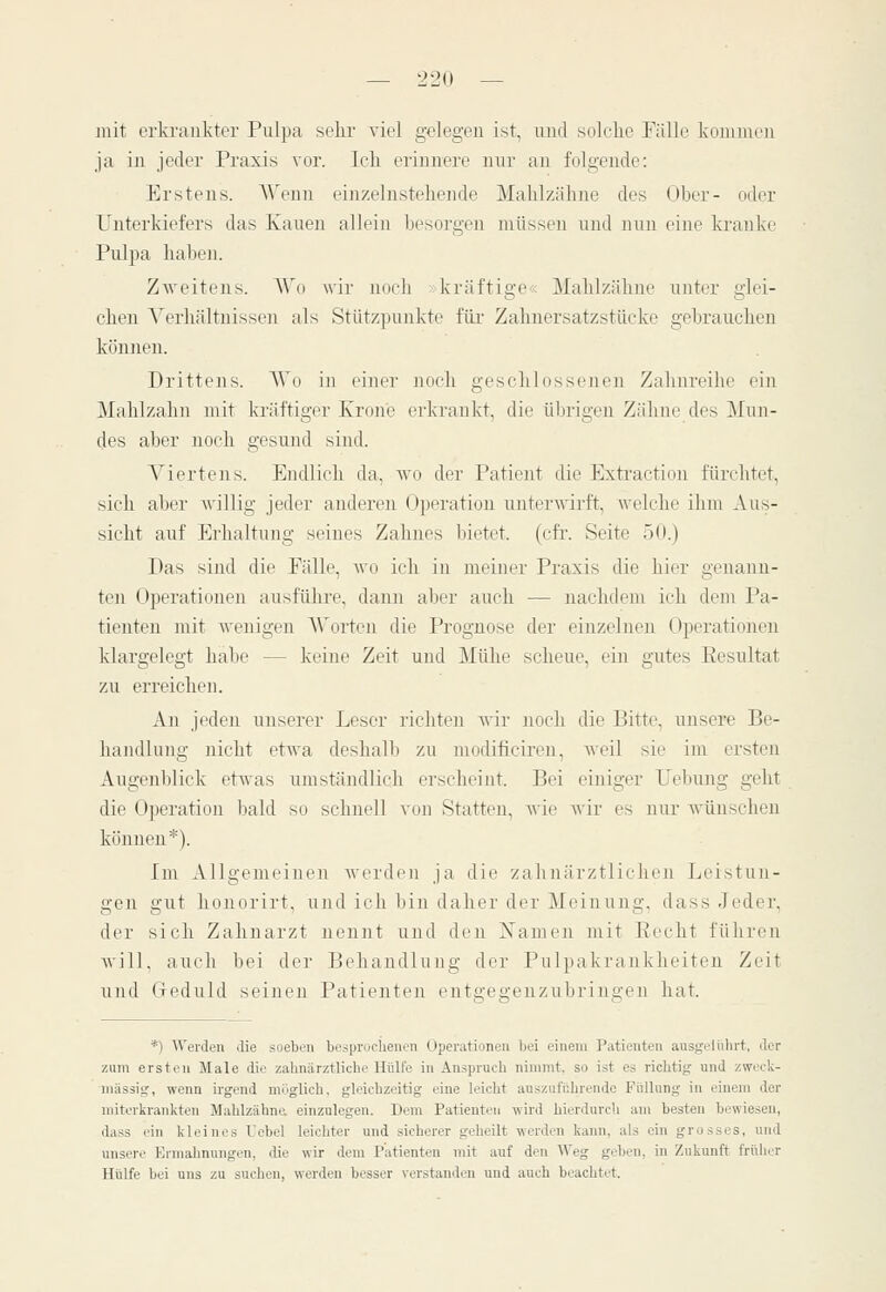 mit erkrankter Pulpa sehr viel gelegen ist, und solche Fälle kommen ja in jeder Praxis vor. Ich erinnere nnr an folgende: Erstens. Wenn einzelnstehende Mahlzähne des Ober- oder Unterkiefers das Kauen allein besorgen müssen und nun eine kranke Pulpa haben. ZAveiteus. AVo wir noch ;krüftige<; Mahlzähne unter glei- che]! Verhältnissen als Stützpunkte für Zahuersatzstücke gebrauchen können. Drittens. AVo in einer noch geschlossenen Zalmreihe ein Mahlzahn mit kräftiger Krone erkrankt, die übrigen Zähne des Mun- des aber noch gesund sind. Agiertens. Endlich da, avo der Patient die Extraction fürchtet, sich aber Avillig jeder anderen (Operation unterwirft, welche ihm Aus- sicht auf Erhaltung seines Zahnes bietet, (cfr. Seite 50.) Das sind die Fälle, wo ich in meiner Praxis die hier genann- ten Operationen ausführe, dann aber auch — nachdem ich dem Pa- tienten mit wenigen A\'orten die Prognose der einzelnen Operationen klargelegt habe — keine Zeit und Mühe scheue, ein gutes Eesultat zu erreichen. An jeden unserer Leser richten -nir noch die Bitte, unsere Be- handlung nicht etwa deshalb zu modificiren, Aveil sie im ersten Augenblick etAvas umständlich erscheint. Bei einiger Uebung geht die Operation bald so schnell von Statten, Avie Avir es nur wünschen können*). Im Allgemeinen werden ja die zahnärztlichen Leistun- gen gut hoiiorirt, und ich bin daher der Meinung, dass Jeder, der sich Zahnarzt nennt und den Namen mit Eecht führen Avill, auch bei der Behandlung der Pulpakrankheiten Zeit und Geduld seinen Patienten enta;e2;enzubringen hat. *) AVerden die soeben bespruchenon Uperationcn bei einem Patienten ausgeliUirt, der zum ersten Male die zahnärztliche Hülfe in Anspruch nimmt, so ist es richtig und zweck- mässig, -wenn irgend möglich, gleichzeitig eine leicht auszuführende Füllung in einem der miterkrankten Mahlzähna einzulegen. Dem Patienten wird hierdurcli am besten bewiesen, dass ein kleines Tebel leichter und sicherer geheilt werden kann, als ein grosses, und unsere Ermahnungen, die wir dem Patienten mit auf den AVeg geben, in Zukunft früher Hülfe bei uns zu suchen, werden besser verstanden und auch beachtet.