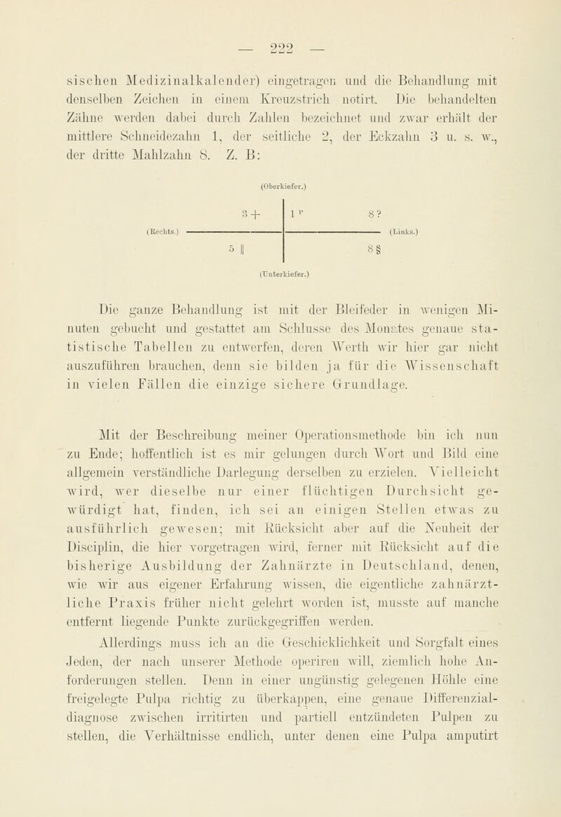 sisclicn Mediziiialkah'iulor) eingetragou und die Bokandluiig mit denselben ZeiclR'n in oiiioin Kreuzstrich notirt. Die beliandelten Zähne werden dabei diueli Zahlen bezeichnet und zwar erhält der mittlere Schneidezahn l, der seitliche 2, der Eckzalui 3 u. s. w., der dritte Mahlzahn 8. Z. B: + 5 II (Unterldefer.) 1 '■ S§ Die ganze Behandlung ist mit der Bleifeder iji Avenigen Mi- nutt'n gebucht und gestattet am Schlüsse des Mon^ies genaue sta- tistische Tabellen zu entwerfen, deren Werth wir hier gar nicht auszuführen brauchen, denn sie bilden ja für die AVissenschaft in vielen Fällen die einzige sichere Grundlage. Mit der Beschreibung meiner Operationsmethode liiu icli nun zu Ende; hoffentlich ist es mir gelimgen durch Wort und Bild eine allgemein verständliche Darlegung derselben zu erzielen. Vielleicht wird, Aver dieselbe nur einer flüchtigea Durchsicht ge- würdigt hat, finden, ich sei an einigen Stelleu etAvas zu ausführlich gcAvesen; mit Rücksicht aber auf die Neubeit der Disciplin, die hier vorgetragen Avird, ferner mit Eücksicht auf die bisherige Ausbildung der Zahnärzte in Deutschland, denen, Avio Avir aus eigener Erfahrung Avissen, die eigentliche zahnärzt- liche Praxis frtüier nicht gelehrt Avorden ist, musste auf manche entfernt liegende Punkte ziu-ückgegriffen Averden. Allerdings muss ich an die Geschicklichkeit und Sorgfalt eines Jeden, der nach unserer Methode operireu Avill, ziemlich hohe An- forderungen stelleji. Denn in eiuer ungünstig gelegenen Höhle eine freigelegte Pulpa richtig zu überkappen, eine geiiaue Differenzial- diagnose ZAvischen irritirten und partiell entzündeten Pulpen zu stellen, die A'erhältuisse endlich, unter denen eine Pulpa amputirt