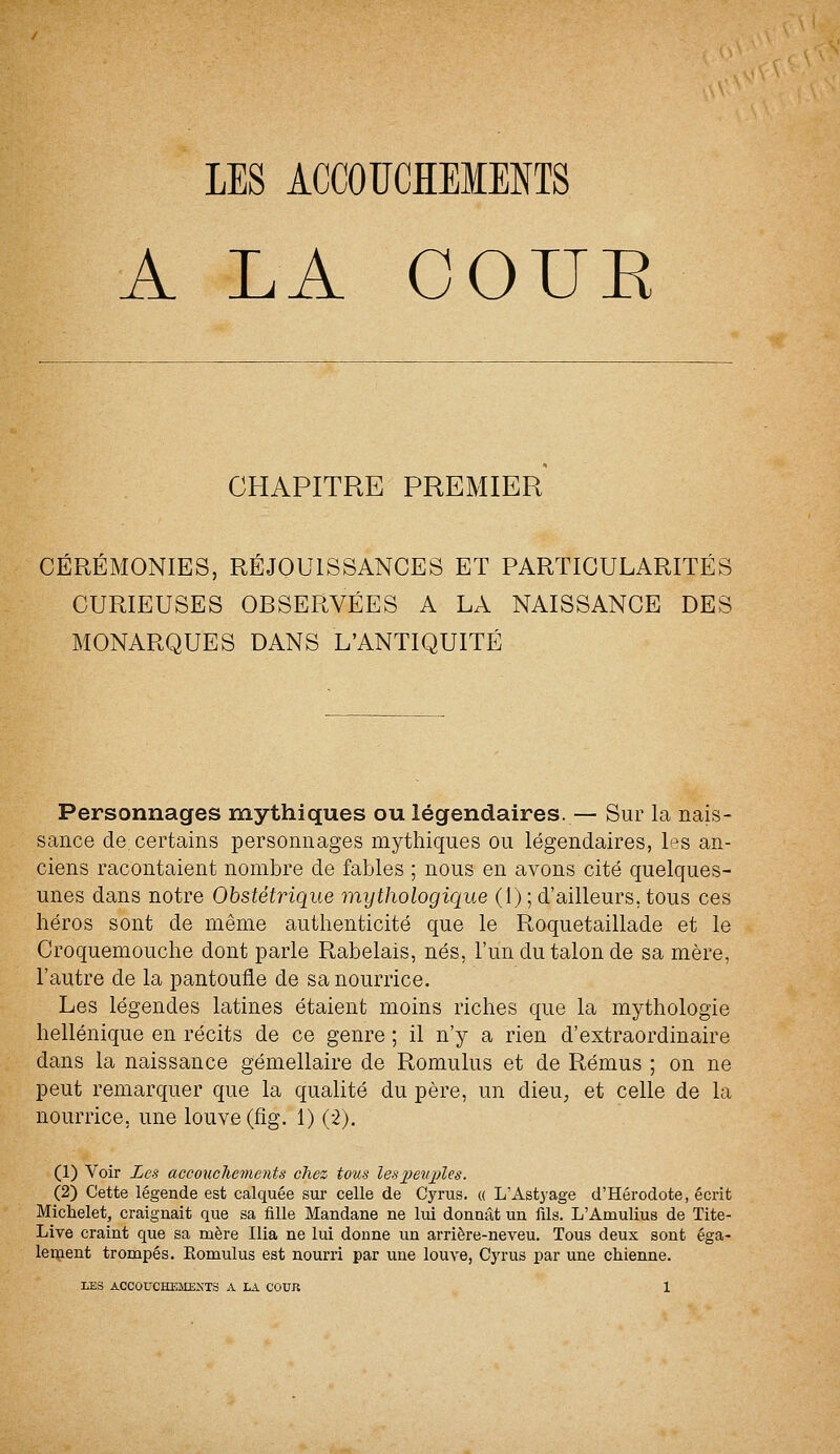 LES ACCOUCHEMENTS A LA GOUE CHAPITRE PREMIER CÉRÉMONIES, RÉJOUISSANCES ET PARTICULARITÉS CURIEUSES OBSERVÉES A LA NAISSANCE DES MONARQUES DANS L'ANTIQUITÉ Personnages mythiques ou légendaires. — Sur la nais- sance de. certains personnages mythiques ou légendaires, Ps an- ciens racontaient nombre de fables ; nous en avons cité quelques- unes dans notre Obstétrique mythologique (1); d'ailleurs, tous ces héros sont de même authenticité que le Roquetaillade et le Croquemouche dont parle Rabelais, nés, l'un du talon de sa mère, l'autre de la pantoufle de sa nourrice. Les légendes latines étaient moins riches que la mythologie hellénique en récits de ce genre ; il n'y a rien d'extraordinaire dans la naissance gémellaire de Romulus et de Rémus ; on ne peut remarquer que la qualité du père, un dieu, et celle de la nourrice, une louve (fig. 1) (2). (1) Voir Les accouchements chez tous les peuples. (2) Cette légende est calquée sur celle de Cyrus. « L'Astyage d'Hérodote, écrit Michelet, craignait que sa fille Mandane ne lui donnât un fils. L'Arnulius de Tite- Live craint que sa mère Ilia ne lui donne un arrière-neveu. Tous deux sont éga- lement trompés. Romulus est nourri par une louve, Cyrus par une chienne.