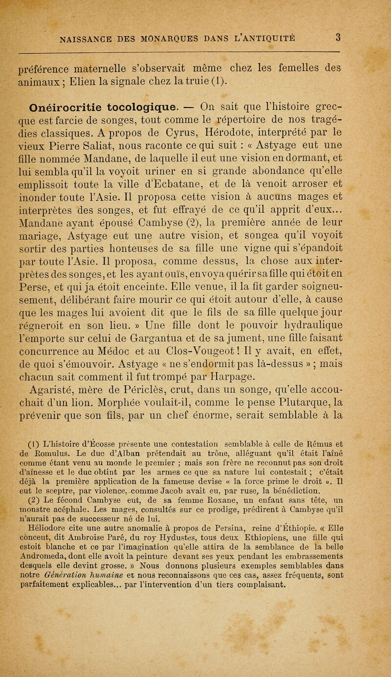 préférence maternelle s'observait même chez les femelles des animaux ; Elien la signale chez la truie (1). Onéirocritie tocologique. — On sait que l'histoire grec- que est farcie de songes, tout comme le répertoire de nos tragé- dies classiques. A propos de Cyrus, Hérodote, interprété par le vieux Pierre Saliat, nous raconte ce qui suit : « Astyage eut une fille nommée Mandane, de laquelle il eut une vision endormant, et lui sembla qu'il la voyoit uriner en si grande abondance qu'elle emplissoit toute la ville d'Ecbatane, et de là venoit arroser et inonder toute l'Asie. Il proposa cette vision à aucuns mages et interprètes des songes, et fut effrayé de ce qu'il apprit d'eux... Mandane ayant épousé Cambyse (2), la première année de leur mariage, Astyage eut une autre vision, et songea qu'il voyoit sortir des parties honteuses de sa fille une vigne qui s'épandoit par toute l'Asie. Il proposa, comme dessus, la chose aux inter- prètes des songes, et les ayant ouïs, envoya quérir sa fille qui étoit en Perse, et qui ja étoit enceinte. Elle venue, il la fit garder soigneu- sement, délibérant faire mourir ce qui étoit autour d'elle, à cause que les mages lui avoient dit que le fils de sa fille quelque jour régneroit en son lieu. » Une fille dont le pouvoir hydraulique l'emporte sur celui de Gargantua et de sa jument, une fille faisant concurrence au Médoc et au Clos-Vougeot ! Il y avait, en effet, de quoi s'émouvoir. Astyage « ne s'endormit pas là-dessus » ; mais chacun sait comment il fut trompé par Harpage. Agaristé, mère de Péri clés, crut, dans un songe, qu'elle accou- chait d'un lion. Morphée voulait-il, comme le pense Plutarque, la prévenir que son fils, par un chef énorme, serait semblable à la (1) L'histoire d'Ecosse présente une contestation semblable à celle de Rémus et de Eomulus. Le duc d'Alban prétendait au trône, alléguant qu'il était l'aîné comme étant venu au monde le premier ; mais son frère ne reconnut pas son droit d'aînesse et le duc obtint par les armes ce que sa nature lui contestait ; c'était déjà la première application de la fameuse devise « la force prime le droit ». Il eut le sceptre, par violence, comme Jacob avait eu, par ruse, la bénédiction. (2) Le fécond Cambyse eut, de sa femme Roxane, un enfant sans tête, un monstre acéphale. Les mages, consultés sur ce prodige, prédirent à Cambyse qu'il n'aurait pas de successeur né de lui. Héliodore cite une autre anomalie à propos de Persina, reine d'Ethiopie. « Elle cônceut, dit Ambroise Paré, du roy Hydustes, tous deux Ethiopiens, une fille qui estoit blanche et ce par l'imagination qu'elle attira de la semblance de la belle Andromeda, dont elle avoit la peinture devant ses yeux pendant les embrassements desquels elle devint grosse. » Nous donnons plusieurs exemples semblables dans notre Génération humaine et nous reconnaissons que ces cas, assez fréquents, Bont parfaitement explicables... par l'intervention d'un tiers complaisant.