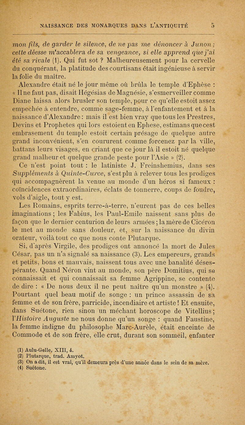 mon fils, de garder le silence, de ne pas me dénoncer à Junon ; cette déesse m'accablera de sa vengeance, si elle apprend que j'ai été sa rivale (1). Qui fut sot ? Malheureusement pour la cervelle du conquérant, la platitude des courtisans était ingénieuse à servir la folie du maître. Alexandre était né le jour même où brûla le temple d'Ephèse : « Une faut pas, disait Hégésias de Magnésie, s'esmerveiller comme Diane laissa alors brasier son temple, pour ce qu'elle estoit assez empêchée à entendre, comme sage-femme, à l'enfantement et à la naissance d'Alexandre : mais il est bien vray que tous les Prestres, Devins et Prophètes qui lors estoienten Ephese, estimansquecest embrasement du temple estoit certain présage de quelque autre grand inconvénient, s'en coururent comme forcenez par la ville, battans leurs visages, en criant que ce jour là il estoit né quelque grand malheur et quelque grande peste pour l'Asie » (2). Ce n'est point tout : le latiniste J. Freinshemius, dans ses Suppléments à Quinte-Curce, s'estplu à relever tous les prodiges qui accompagnèrent la venue au monde d'un héros si fameux : coïncidences extraordinaires, éclats de tonnerre, coups de foudre, vols d'aigle, tout y est. Les Romains, esprits terre-à-terre, n'eurent pas de ces belles imaginations ; les Fabius, les Paul-Emile naissent sans plus de façon que le dernier centurion de leurs armées ; la mère de Cicéron le met au monde sans douleur, et, sur la naissance du divin orateur, voilà tout ce que nous conte Plutarque. Si, d'après Virgile, des prodiges ont annoncé la mort de Jules César, pas un n'a signalé sa naissance (3). Les empereurs, grands et petits, bons et mauvais, naissent tous avec une banalité déses- pérante. Quand Néron vint au monde, son père Domitius, qui se connaissait et qui connaissait sa femme Agrippine, se contente de dire : « De nous deux il ne peut naître qu'un monstre » (4). Pourtant quel beau motif de songe : un prince assassin de sa femme et de son frère, parricide, incendiaire et artiste ! Et ensuite, dans Suétone, rien sinon un méchant horoscope de Vitellius ; l'Histoire Auguste ne nous donne qu'un songe : quand Faustine, la femme indigne du philosophe Marc-Aurèle, était enceinte de Commode et de son frère, elle crut, durant son sommeil, enfanter (1) Aulu-Gelle, XIII, i. (2) Plutarque, trad. Arnyot. (3) On a dit, il est vrai, qu'il demeura près d'une année dans le sein de sa mère. (4) Suétone.