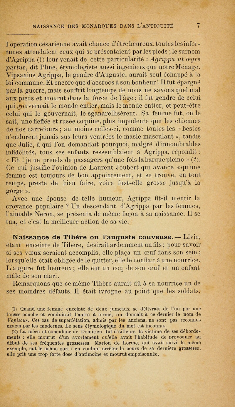 l'opération césarienne avait chance d'être heureux, toutes les infor- tunes attendaient ceux qui se présentaient par les pieds ; le surnom d'Agrippa (1) leur venait de cette particularité : Agrippa ut œgre partus, dit Pline, étymologiste aussi ingénieux que notre Ménage. Vipsanius Agrippa, le gendre d'Auguste, aurait seul échappé à la loi commune. Et encore que d'accrocs à son bonheur ! Il fut épargné par la guerre, mais souffrit longtemps de nous ne savons quel mal aux pieds et mourut dans la force de l'âge ; il fut gendre de celui qui gouvernait le monde entier, mais le monde entier, et peut-être celui qui le gouvernait, le sganarellisèrent. Sa femme fut, on le sait, une fieffée et rusée coquine, plus impudente que les chiennes de nos carrefours ; au moins celles-ci, comme toutes les « bestes n'endurent jamais sus leurs ventrées le masle masculant », tandis que Julie, à qui l'on demandait pourquoi, malgré d'innombrables infidélités, tous ses enfants ressemblaient à Agrippa, répondit : « Eh ! je ne prends de passagers qu'une fois la barque pleine » (2). Ce qui justifie l'opinion de Laurent Joubert qui avance « qu'une femme est toujours de bon appointement, et se trouve, en tout temps, preste de bien faire, voire fust-elle grosse jusqu'à la gorge ». Avec une épouse de telle humeur, Agrippa fit-il mentir la croyance populaire ? Un descendant d'Agrippa par les femmes, l'aimable Néron, se présenta de même façon à sa naissance. Il se tua, et c'est la meilleure action de sa vie. Naissance de Tibère ou l'auguste couveuse.— Livie, étant enceinte de Tibère, désirait ardemment un fils ; pour savoir si ses vœux seraient accomplis, elle plaça un œuf dans son sein ; lorsqu'elle était obligée de le quitter, elle le confiait aune nourrice. L'augure fut heureux ; elle eut un coq de son œuf et un enfant mâle de son mari. Remarquons que ce même Tibère aurait dû à sa nourrice un de ses moindres défauts. Il était ivrogne au point que les soldats, (1) Quand une femme enceiDte de deux jumeaux se délivrait de l'un par une fausse couche et conduisait l'autre à terme, on donnait à ce dernier le nom de Vo2)isciis. Ces cas de superfétation, admis par les anciens, ne sont pas reconnus exacts par les modernes. Le sens étymologique du mot est inconnu. (2) La nièce et concubine de Domitien fut d'ailleurs la victime de ses déborde- ments : elle mourut d'un avortement qu'elle avait l'babitude de provoquer au début de ses fréquentes grossesses. Marion de Lorme, qui avait suivi le même exemple, eut le même sort: en voulant arrêter le cours de sa dernière grossesse, elle prit une trop forte dose d'antimoine et mourut empoisonnée.