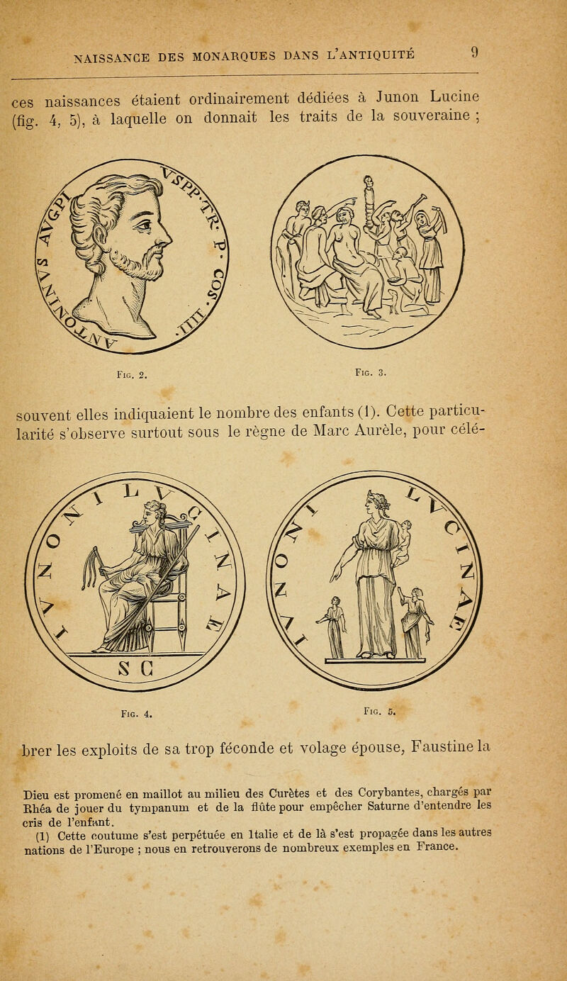 ces naissances étaient ordinairement dédiées à Junon Lucine (fig. 4, 5), à laquelle on donnait les traits de la souveraine ; Fig. 2. Fig. 3. souvent elles indiquaient le nombre des enfants (1). Cette particu- larité s'observe surtout sous le règne de Marc Aurèle, pour célé- Fig. 4. Fig. brer les exploits de sa trop féconde et volage épouse, Faustine la Dieu est promené en maillot au milieu des Curetés et des Corybantes, chargés par Rhéa de jouer du tympanum et de la flûte pour empêcher Saturne d'entendre les cris de l'enfant. (1) Cette coutume s'est perpétuée en Italie et de là s'est propagée dans les autres nations de l'Europe ; nous en retrouverons de nombreux exemples en France.