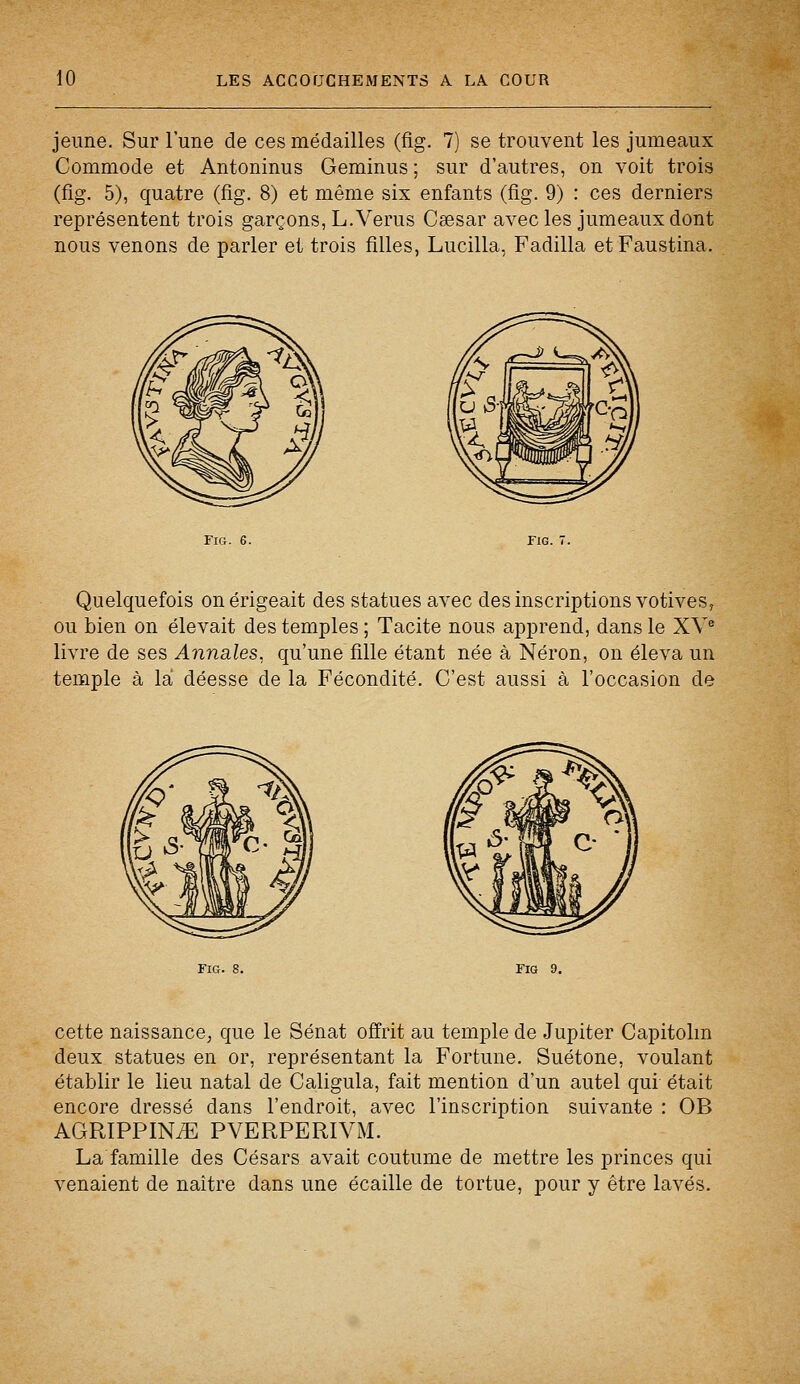 jeune. Sur l'une de ces médailles (fig. 7) se trouvent les jumeaux Commode et Antoninus Geminus ; sur d'autres, on voit trois (fig. 5), quatre (fig. 8) et même six enfants (fig. 9) : ces derniers représentent trois garçons, L.Verus Csesar avec les jumeaux dont nous venons de parler et trois filles, Lucilla, Fadilla etFaustina. Quelquefois on érigeait des statues avec des inscriptions votives, ou bien on élevait des temples ; Tacite nous apprend, dans le XVe livre de ses Annales, qu'une fille étant née à Néron, on éleva un temple à la déesse de la Fécondité. C'est aussi à l'occasion de cette naissance, que le Sénat offrit au temple de Jupiter Capitolm deux statues en or, représentant la Fortune. Suétone, voulant établir le lieu natal de Caligula, fait mention d'un autel qui était encore dressé dans l'endroit, avec l'inscription suivante : OB AGRIPPINiE PVERPERIVM. La famille des Césars avait coutume de mettre les princes qui venaient de naître dans une écaille de tortue, pour y être lavés.