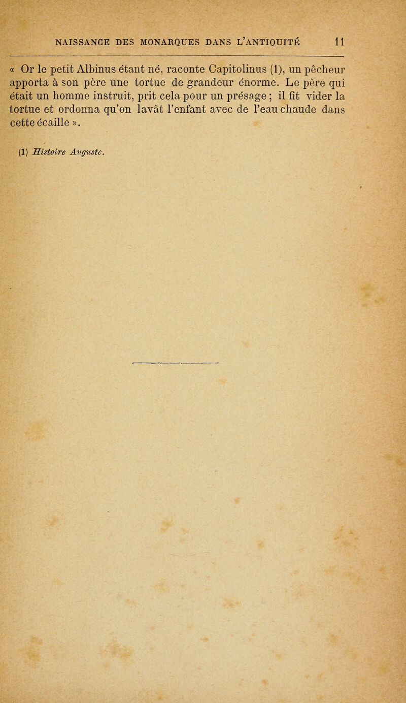 « Or le petit Albinus étant né, raconte Capitolinus (1), un pêcheur apporta à son père une tortue de grandeur énorme. Le père qui était un homme instruit, prit cela pour un présage ; il fit vider la tortue et ordonna qu'on lavât l'enfant avec de l'eau chaude dans cette écaille ». (1) Histoire Auguste.