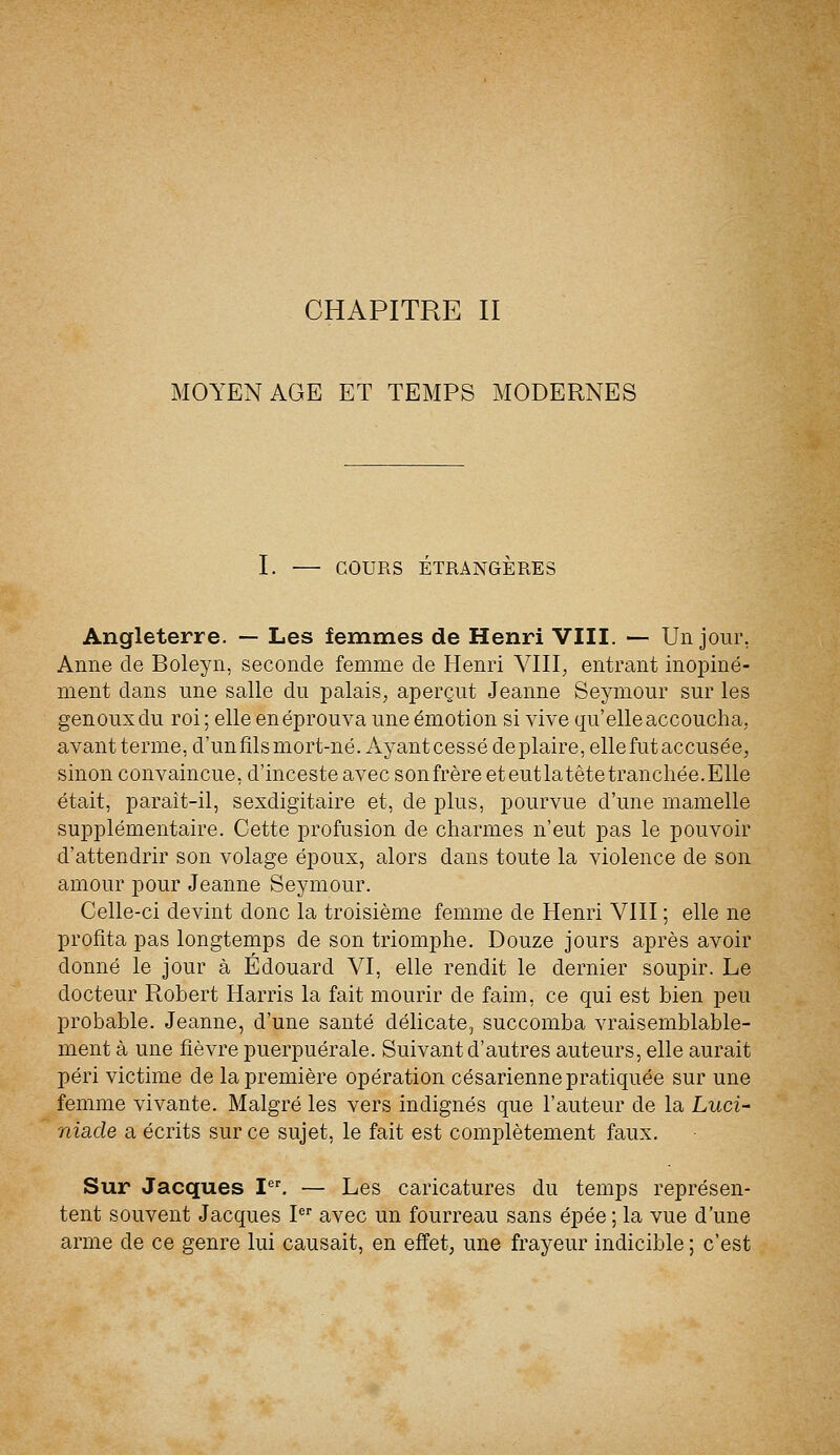 MOYEN AGE ET TEMPS MODERNES I. COURS ÉTRANGÈRES Angleterre. — Les femmes de Henri VIII. — Un jour. Anne de Boleyn, seconde femme de Henri VIII,, entrant inopiné- ment dans une salle du palais, aperçut Jeanne Seymour sur les genoux du roi ; elle en éprouva une émotion si vive qu'elle accoucha, avant terme, d'un fils mort-né. Ayant cessé déplaire, elle fut accusée, sinon convaincue, d'inceste avec sonfrère eteutlatêtetranchée.Elle était, parait-il, sexdigitaire et, de plus, pourvue d'une mamelle supplémentaire. Cette profusion de charmes n'eut pas le pouvoir d'attendrir son volage époux, alors dans toute la violence de son amour pour Jeanne Seymour. Celle-ci devint donc la troisième femme de Henri VIII ; elle ne profita pas longtemps de son triomphe. Douze jours après avoir donné le jour à Edouard VI, elle rendit le dernier soupir. Le docteur Robert Harris la fait mourir de faim, ce qui est bien peu probable. Jeanne, d'une santé délicate, succomba vraisemblable- ment à une fièvre puerpuérale. Suivant d'autres auteurs, elle aurait péri victime de la première opération césarienne pratiquée sur une femme vivante. Malgré les vers indignés que l'auteur de la Luci- nia.de a écrits sur ce sujet, le fait est complètement faux. Sur Jacques Ier. — Les caricatures du temps représen- tent souvent Jacques Ier avec un fourreau sans épée ; la vue d'une arme de ce genre lui causait, en effet, une frayeur indicible ; c'est