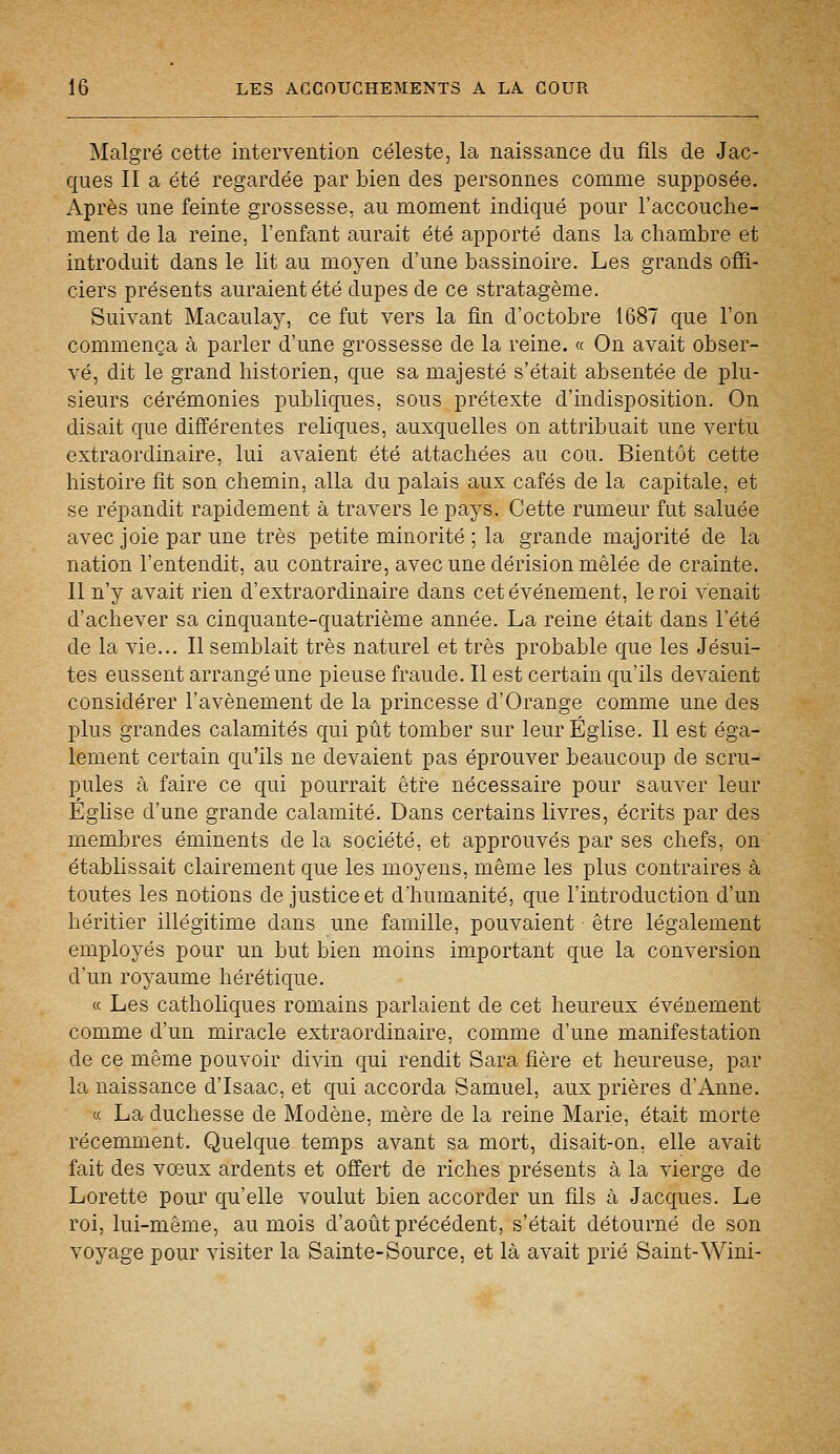 Malgré cette intervention céleste, la naissance du fils de Jac- ques II a été regardée par bien des personnes comme supposée. Après une feinte grossesse, au moment indiqué pour l'accouche- ment de la reine, l'enfant aurait été apporté dans la chambre et introduit dans le lit au moyen d'une bassinoire. Les grands offi- ciers présents auraient été dupes de ce stratagème. Suivant Macaulay, ce fut vers la fin d'octobre 1687 que l'on commença à parler d'une grossesse de la reine. « On avait obser- vé, dit le grand historien, que sa majesté s'était absentée de plu- sieurs cérémonies publiques, sous prétexte d'indisposition. On disait que différentes reliques, auxquelles on attribuait une vertu extraordinaire, lui avaient été attachées au cou. Bientôt cette histoire fit son chemin, alla du palais aux cafés de la capitale, et se répandit rapidement à travers le pays. Cette rumeur fut saluée avec joie par une très petite minorité ; la grande majorité de la nation l'entendit, au contraire, avec une dérision mêlée de crainte. Il n'y avait rien d'extraordinaire dans cet événement, le roi venait d'achever sa cinquante-quatrième année. La reine était dans l'été de la vie... Il semblait très naturel et très probable que les Jésui- tes eussent arrangé une pieuse fraude. Il est certain qu'ils devaient considérer l'avènement de la princesse d'Orange comme une des plus grandes calamités qui pût tomber sur leur Église. Il est éga- lement certain qu'ils ne devaient pas éprouver beaucoup de scru- pules à faire ce qui pourrait être nécessaire pour sauver leur Église d'une grande calamité. Dans certains livres, écrits par des membres éminents de la société, et approuvés par ses chefs, on établissait clairement que les moyens, même les plus contraires à toutes les notions de justice et d'humanité, que l'introduction d'un héritier illégitime dans une famille, pouvaient être légalement employés pour un but bien moins important que la conversion d'un royaume hérétique. « Les catholiques romains parlaient de cet heureux événement comme d'un miracle extraordinaire, comme d'une manifestation de ce même pouvoir divin qui rendit Sara fière et heureuse, par la naissance d'Isaac, et qui accorda Samuel, aux prières d'Anne. « La duchesse de Modène, mère de la reine Marie, était morte récemment. Quelque temps avant sa mort, disait-on, elle avait fait des vœux ardents et offert de riches présents à la vierge de Lorette pour qu'elle voulut bien accorder un fils à Jacques. Le roi, lui-même, au mois d'août précédent, s'était détourné de son voyage pour visiter la Sainte-Source, et là avait prié Saint-Wini-