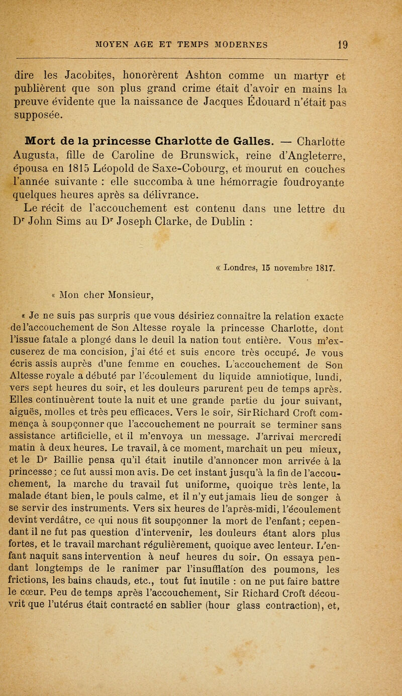 dire les Jacobites, honorèrent Ashton comme un martyr et publièrent que son plus grand crime était d'avoir en mains la preuve évidente que la naissance de Jacques Edouard n'était pas supposée. Mort de la princesse Charlotte de Galles. — Charlotte Augusta, fille de Caroline de Brunswick, reine d'Angleterre, épousa en 1815 Léopold de Saxe-Cobourg, et mourut en couches l'année suivante : elle succomba à une hémorragie foudroyante quelques heures après sa délivrance. Le récit de l'accouchement est contenu dans une lettre du Dr John Sims au Dr Joseph Clarke, de Dublin : « Londres, 15 novembre 1817. Mon cher Monsieur, « Je ne suis pas surpris que vous désiriez connaître la relation exacte de l'accouchement de Son Altesse royale la princesse Charlotte, dont l'issue fatale a plongé dans le deuil la nation tout entière. Vous m'ex- cuserez de ma concision, j'ai été et suis encore très occupé. Je vous écris assis auprès d'une femme en couches. I/accouchement de Son Altesse royale a débuté par l'écoulement du liquide amniotique, lundi, vers sept heures du soir, et les douleurs parurent peu de temps après. Elles continuèrent toute la nuit et une grande partie du jour suivant, aiguës, molles et très peu efficaces. Vers le soir, Sir Richard Croft com- mença à soupçonner que l'accouchement ne pourrait se terminer sans assistance artificielle, et il m'envoya un message. J'arrivai mercredi matin à deux heures. Le travail, à ce moment, marchait un peu mieux, et le Dr Baillie pensa qu'il était inutile d'annoncer mon arrivée à la princesse; ce fut aussi mon avis. De cet instant jusqu'à la fin de l'accou- chement, la marche du travail fut uniforme, quoique très lente, la malade étant bien, le pouls calme, et il n'y eut jamais lieu de songer à se servir des instruments. Vers six heures de l'après-midi, l'écoulement devintverdâtre, ce qui nous fit soupçonner la mort de l'enfant; cepen- dant il ne fut pas question d'intervenir, les douleurs étant alors plus fortes, et le travail marchant régulièrement, quoique avec lenteur. I/en- fant naquit sans intervention à neuf heures du soir. On essaya pen- dant longtemps de le ranimer par l'insufflation des poumons, les frictions, les bains chauds, etc., tout fut inutile : on ne put faire battre le cœur. Peu de temps après l'accouchement, Sir Richard Croft décou- vrit que l'utérus était contracté en sablier (hour glass contraction), et,