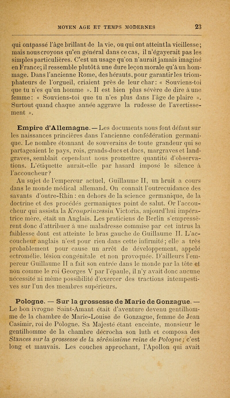 qui ontpassé l'âge brillant de la vie, ou qui ont atteintla vieillesse; mais nous croyons qu'en général dans ce cas, il n'égayerait pas les simples particulières. C'est un usage qu'on n'aurait jamais imaginé en France ; il ressemble plutôt à une dure leçon morale qu'à un hom- mage. Dans l'ancienne Rome, des hérauts, pour garantir les triom- phateurs de l'orgueil, criaient près de leur char : « Souviens-toi que tu n'es qu'un homme ». Il est bien plus sévère de dire aune femme: « Souviens-toi que tu n'es plus dans l'âge de plaire ». Surtout quand chaque année aggrave la rudesse de l'avertisse- ment ». Empire d'Allemagne. — Les documents nous font défaut sur les naissances princières dans l'ancienne confédération germani- que. Le nombre étonnant de souverains de toute grandeur qui se partageaient le pays, rois, grands-ducs et ducs, margraves et land- graves, semblait cependant nous promettre quantité d'observa- tions. L'étiquette aurait-elle par hasard imposé le silence à l'accoucheur? Au sujet de l'empereur actuel, Guillaume II, un bruit a cours dans le monde médical allemand. On connaît l'outrecuidance des savants d'outre-Rhin : en dehors de la science germanique, de la doctrine et des procédés germaniques point de salut. Or l'accou- cheur qui assista la Kronprinzessin Victoria, aujourd'hui impéra- trice mère, était un Anglais. Les praticiens de Berlin s'empressè- rent donc d'attribuer à une maladresse commise par cet intrus la faiblesse dont est atteinte le bras gauche de Guillaume II. L'ac- coucheur anglais n'est pour rien dans cette infirmité ; elle a très probablement pour cause un arrêt de développement, appelé ectromélie, lésion congénitale et non provoquée. D'ailleurs l'em- pereur Guillaume II a fait son entrée dans le monde par la tête et non comme le roi Georges V par l'épaule, il n'y avait donc aucune nécessité ni même possibilité d'exercer des tractions intempesti- ves sur l'un des membres supérieurs. Pologne. — Sur la grossesse de Marie de Gonzague. — Le bon ivrogne Saint-Amant était d'aventure devenu gentilhom- me de la chambre de Marie-Louise de Gonzague, femme de Jean Casimir, roi de Pologne. Sa Majesté étant enceinte, monsieur le gentilhomme de la chambre décrocha son luth et composa des Stances sur la grossesse de la sérénissime reine de Pologne; c'est long et mauvais. Les couches approchant, l'Apollon qui avait