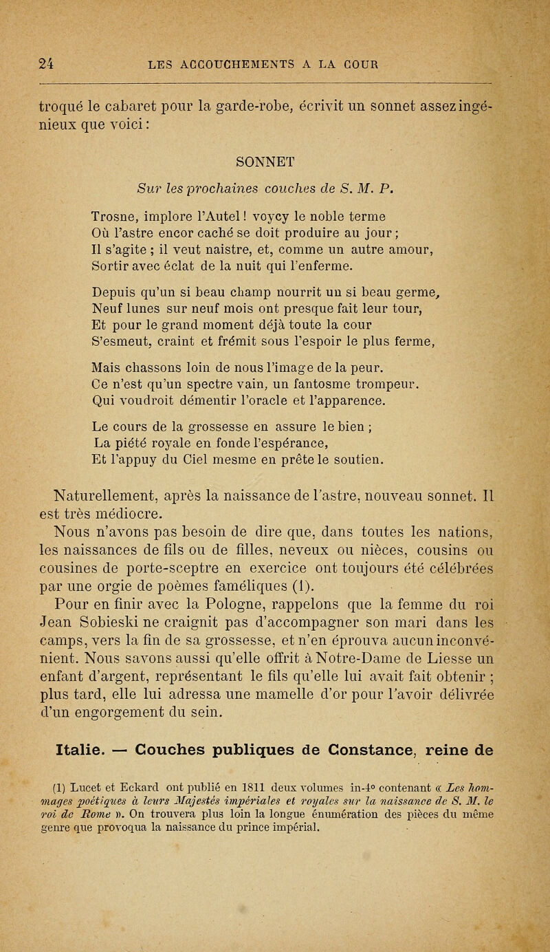 troqué le cabaret pour la garde-robe, écrivit un sonnet assez ingé- nieux que voici : SONNET Sur les prochaines couches de S. M. P. Trosne, implore l'Autel ! voycy le noble terme Où l'astre encor caché se doit produire au jour ; Il s'agite ; il veut naistre, et, comme un autre amour, Sortir avec éclat de la nuit qui l'enferme. Depuis qu'un si beau champ nourrit un si beau germe, Neuf lunes sur neuf mois ont presque fait leur tour, Et pour le grand moment déjà toute la cour S'esmeut, craint et frémit sous l'espoir le plus ferme, Mais chassons loin de nous l'image de la peur. Ce n'est qu'un spectre vain, un fantosme trompeur. Qui voudroit démentir l'oracle et l'apparence. Le cours de la grossesse en assure le bien ; La piété royale en fonde l'espérance, Et l'appuy du Ciel mesme en prête le soutien. Naturellement, après la naissance de l'astre, nouveau sonnet. Il est très médiocre. Nous n'avons pas besoin de dire que, dans toutes les nations, les naissances de fils ou de filles, neveux ou nièces, cousins ou cousines de porte-sceptre en exercice ont toujours été célébrées par une orgie de poèmes faméliques (1). Pour en finir avec la Pologne, rappelons que la femme du roi Jean Sobieski ne craignit pas d'accompagner son mari dans les camps, vers la fin de sa grossesse, et n'en éprouva aucun inconvé- nient. Nous savons aussi qu'elle offrit à Notre-Dame de Liesse un enfant d'argent, représentant le fils qu'elle lui avait fait obtenir ; plus tard, elle lui adressa une mamelle d'or pour l'avoir délivrée d'un engorgement du sein. Italie. — Couches publiques de Constance, reine de (1) Lucet et Eckarcl ont publié en 1811 deux volumes in-4° contenant « Les hom- mages poétiques à leurs Majestés impériales et royales sur la naissance de S. M. le roi de Rome ». On trouvera plus loin la longue énumération des pièces du même genre que provoqua la naissance du prince impérial.