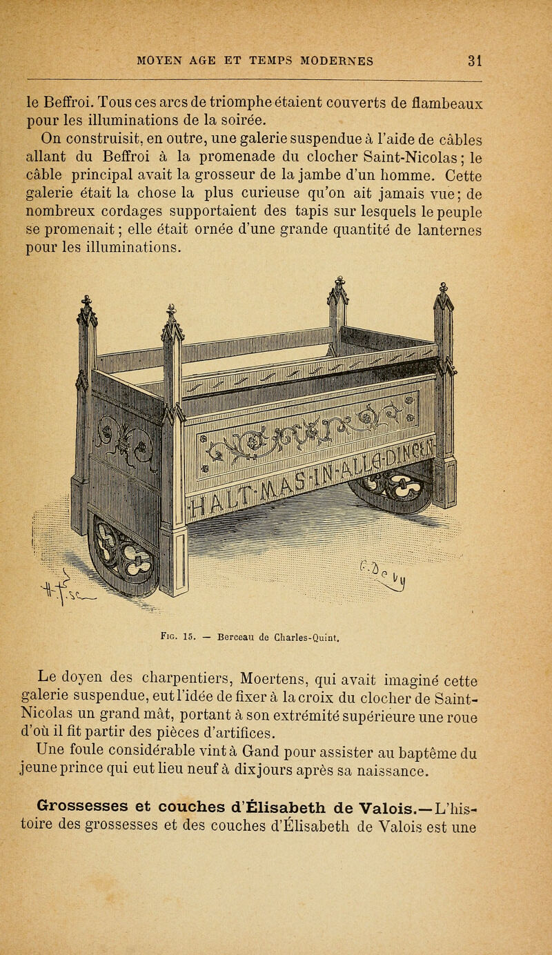 le Beffroi. Tous ces arcs de triomphe étaient couverts de flambeaux pour les illuminations de la soirée. On construisit, en outre, une galerie suspendue à l'aide de câbles allant du Beffroi à la promenade du clocher Saint-Nicolas ; le câble principal avait la grosseur de la jambe d'un homme. Cette galerie était la chose la plus curieuse qu'on ait jamais vue ; de nombreux cordages supportaient des tapis sur lesquels le peuple se promenait ; elle était ornée d'une grande quantité de lanternes pour les illuminations. Fig. 15. — Berceau de Charles-Quint. Le doyen des charpentiers, Moertens, qui avait imaginé cette galerie suspendue, eut l'idée de fixer à la croix du clocher de Saint- Nicolas un grand mât, portant à son extrémité supérieure une roue d'où il fit partir des pièces d'artifices. Une foule considérable vint à Gand pour assister au baptême du jeune prince qui eut lieu neuf à dix jours après sa naissance. Grossesses et couches d'Elisabeth de Valois.—L'his- toire des grossesses et des couches d'Elisabeth de Valois est une