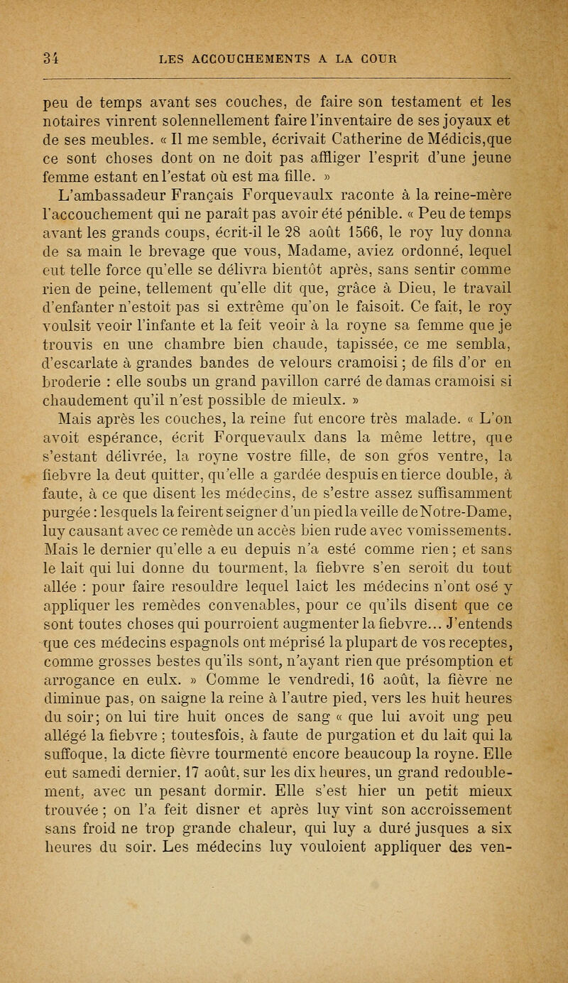 peu de temps avant ses couches, de faire son testament et les notaires vinrent solennellement faire l'inventaire de ses joyaux et de ses meubles. « Il me semble, écrivait Catherine de Médicis,que ce sont choses dont on ne doit pas affliger l'esprit d'une jeune femme estant en Testât où est ma fille. » L'ambassadeur Français Forquevaulx raconte à la reine-mère l'accouchement qui ne paraît pas avoir été pénible. « Peu de temps avant les grands coups, écrit-il le 28 août 1566, le roy luy donna de sa main le brevage que vous, Madame, aviez ordonné, lequel eut telle force qu'elle se délivra bientôt après, sans sentir comme rien de peine, tellement qu'elle dit que, grâce à Dieu, le travail d'enfanter n'estoit pas si extrême qu'on le faisoit. Ce fait, le roy voulsit veoir l'infante et la feit veoir à la royne sa femme que je trouvis en une chambre bien chaude, tapissée, ce me sembla, d'escarlate à grandes bandes de velours cramoisi ; de fils d'or en broderie : elle soubs un grand pavillon carré de clamas cramoisi si chaudement qu'il n'est possible de mieulx. » Mais après les couches, la reine fut encore très malade. « L'on avoit espérance, écrit Forquevaulx dans la même lettre, que s'estant délivrée, la royne vostre fille, de son gros ventre, la fiebvre la deut quitter, qu'elle a gardée despuis en tierce double, à faute, à ce que disent les médecins, de s'estre assez suffisamment purgée : lesquels la feirent seigner d'un piedla veille deNotre-Dame, luy causant avec ce remède un accès bien rude avec vomissements. Mais le dernier qu'elle a eu depuis n'a esté comme rien ; et sans le lait qui lui donne du tourment, la fiebvre s'en seroit du tout allée : pour faire resouldre lequel laict les médecins n'ont osé y appliquer les remèdes convenables, pour ce qu'ils disent que ce sont toutes choses qui pourroient augmenter la fiebvre... J'entends que ces médecins espagnols ont méprisé la plupart de vos receptes, comme grosses bestes qu'ils sont, n'ayant rien que présomption et arrogance en eulx. » Comme le vendredi, 16 août, la fièvre ne diminue pas, on saigne la reine à l'autre pied, vers les huit heures du soir; on lui tire huit onces de sang « que lui avoit ung peu allégé la fiebvre ; toutesfois, à faute de purgation et du lait qui la suffoque, la dicte fièvre tourmente encore beaucoup la royne. Elle eut samedi dernier, 17 août, sur les dix heures, un grand redouble- ment, avec un pesant dormir. Elle s'est hier un petit mieux trouvée ; on l'a feit disner et après luy vint son accroissement sans froid ne trop grande chaleur, qui luy a duré jusques a six heures du soir. Les médecins luy vouloient appliquer des ven-