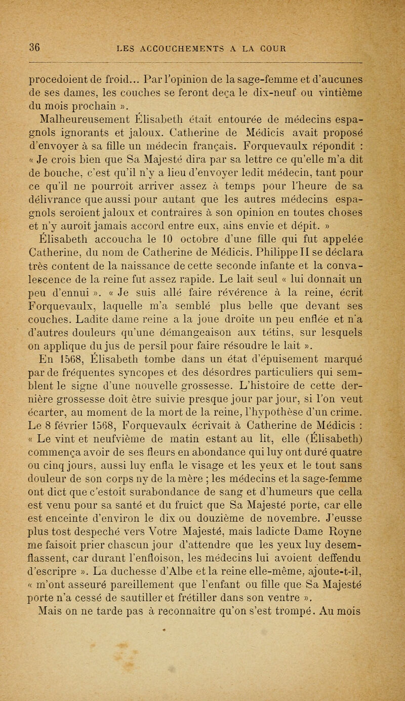 procedoient de froid... Par l'opinion de la sage-femme et d'aucunes de ses dames, les couches se feront deçà le dix-neuf ou vintième du mois prochain ». Malheureusement Elisabeth était entourée de médecins espa- gnols ignorants et jaloux. Catherine de Médicis avait proposé d'envoyer à sa fille un médecin français. Forquevaulx répondit : « Je crois bien que Sa Majesté dira par sa lettre ce qu'elle m'a dit de bouche, c'est qu'il n'y a lieu d'envoyer ledit médecin, tant pour ce qu'il ne pourroit arriver assez à temps pour l'heure de sa délivrance que aussi pour autant que les autres médecins espa- gnols seroient jaloux et contraires à son opinion en toutes choses et n'y auroit jamais accord entre eux, ains envie et dépit. » Elisabeth accoucha le 10 octobre d'une fille qui fut appelée Catherine, du nom de Catherine de Médicis. Philippe II se déclara très content de la naissance de cette seconde infante et la conva- lescence de la reine fut assez rapide. Le lait seul « lui donnait un peu d'ennui ». « Je suis allé faire révérence à la reine, écrit Forquevaulx, laquelle m'a semblé plus belle que devant ses couches. Ladite dame reine a la joue droite un peu enflée et n'a d'autres douleurs qu'une démangeaison aux tétins, sur lesquels on applique du jus de persil pour faire résoudre le lait ». En 1568, Elisabeth tombe dans un état d'épuisement marqué par de fréquentes syncopes et des désordres particuliers qui sem- blent le signe d'une nouvelle grossesse. L'histoire de cette der- nière grossesse doit être suivie presque jour par jour, si l'on veut écarter, au moment de la mort de la reine, l'hypothèse d'un crime. Le 8 février 1568, Forquevaulx écrivait à Catherine de Médicis : « Le vint et neufvième de matin estant au lit, elle (Elisabeth) commença avoir de ses fleurs en abondance qui luy ont duré quatre ou cinq jours, aussi luy enfla le visage et les yeux et le tout sans douleur de son corps ny de la mère ; les médecins et la sage-femme ont dict que c'estoit surabondance de sang et d'humeurs que cella est venu pour sa santé et du fruict que Sa Majesté porte, car elle est enceinte d'environ le dix ou douzième de novembre. J'eusse plus tost despeché vers Votre Majesté, mais ladicte Dame Royne me faisoit prier chascun jour d'attendre que les yeux luy desem- flassent, car durant l'enfloison, les médecins lui avoient deffendu d'escripre ». La duchesse d'Albe et la reine elle-même, ajoute-t-il, '( m'ont asseuré pareillement que l'enfant ou fille que Sa Majesté porte n'a cessé de sautiller et frétiller dans son ventre ». Mais on ne tarde pas à reconnaître qu'on s'est trompé. Au mois