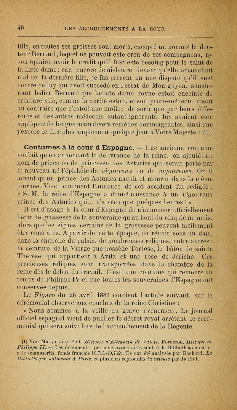 fille, en toutes ses groisses sont morts, excepté un nommé le doc- teur Bernard, lequel ne pouvoit este creu de ses compagnons, ny son opinion avoir le crédit qu'il fust esté besoing pour le salut de la dicte dame: car, encore demi-heure devant qu'elle accouchoit mal de la dernière fille, je fus présent en une dispute qu'il eust contre celluy qui avoit succédé en Testât de Montguyon, souste- nant ledict Bernard que ladicte dame royne estoit enceinte de créature vife, comme la vérité estoit, et son proto-médecin disoit au contraire que c'estoit une molle : de sorte que par leurs diffé- rents et des autres médecins autant ignorants, luy avaient esté appliquez de longue main divers remèdes dommageables, ainsi que j'espère le dire plus amplement quelque jour à Votre Majesté » (l). Coutumes à la cour d'Espagne. — Une ancienne coutume voulait qu'en annonçant la délivrance de la reine, on ajoutât au nom de prince ou de princesse des Asturies qui serait porté par le nouveau-né l'épithète de vigoureux ou de vigoureuse. Or il advint qu'un prince des Asturies naquit et mourut dans la même journée. Voici comment l'annonce de cet accident fut rédigée : « S. M. la reine d'Espagne a donné naissance à un vigoureux prince des Asturies qui... n'a vécu que quelques heures! » Il est d'usage à la cour d'Espagne de n'annoncer officiellement l'état de grossesse de la souveraine qu'au bout du cinquième mois, alors que les signes certains de la grossesse peuvent facilement être constatés. A partir de cette époque, on réunit sous un dais, dans la chapelle du palais, de nombreuses reliques, entre autres : la ceinture de la Vierge que possède Tortose, le bâton de sainte Thérèse qui appartient à Avila et une rose de Jéricho. Ces précieuses reliques sont transportées dans la chambre de la reine dès le début du travail. C'est une coutume qui remonte au temps de Philippe IV et que toutes les souveraines d'Espagne ont conservée depuis. Le Figaro du 26 avril 1886 contient l'article suivant, sur le cérémonial observé aux couches de la reine Christine : « Nous sommes à la veille du grave événement. Le journal officiel espagnol vient de publier le décret royal arrêtant le céré- monial qui sera suivi lors de l'accouchement de la Régente. (1) Voir Marquis du Prat. Histoire d'Elisabeth de Valois. Forneron. Histoire de Philijtye II. — Les documents que nous avons cités sont à la Bibliothèque natio- nale (manuscrits, fonds français 10,751-10,752). Us ont été analysés par Gfachard. la Bibliothèque nationale à Paris, et plusieurs reproduits in extenso par du Prat.