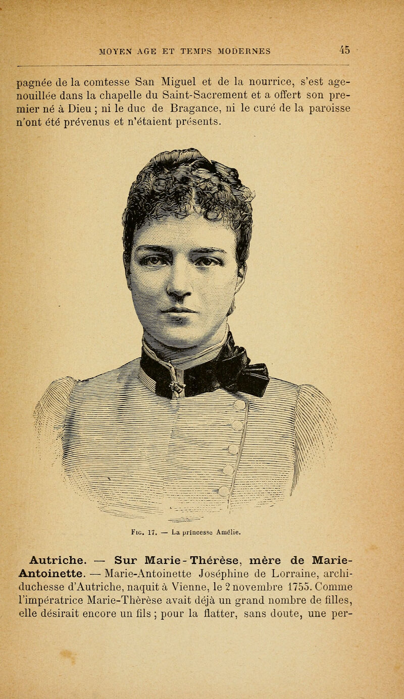 pagnée de la comtesse San Miguel et de la nourrice, s'est age- nouillée dans la chapelle du Saint-Sacrement et a offert son pre- mier né à Dieu ; ni le duc de Bragance, ni le curé de la paroisse n'ont été prévenus et n'étaient présents. Fig. 17. — La princesse Amélie. Autriche. — Sur Marie-Thérèse, mère de Marie- Antoinette. — Marie-Antoinette Joséphine de Lorraine, archi- duchesse d'Autriche, naquit à Vienne, le 2 novembre 1755. Comme l'impératrice Marie-Thérèse avait déjà un grand nombre de filles, elle désirait encore un fils ; pour la flatter, sans doute, une per-