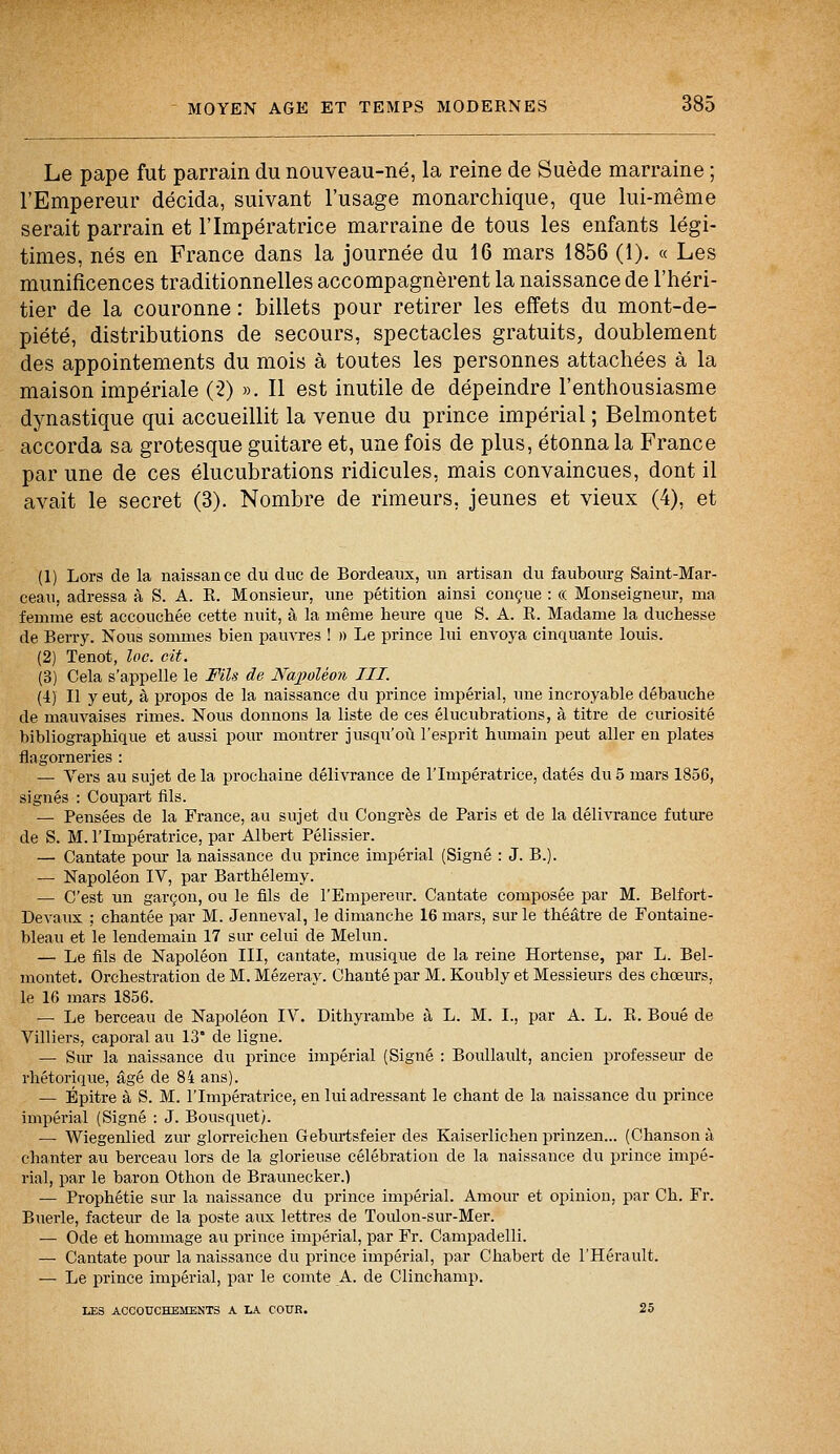 Le pape fut parrain du nouveau-né, la reine de Suède marraine ; l'Empereur décida, suivant l'usage monarchique, que lui-même serait parrain et l'Impératrice marraine de tous les enfants légi- times, nés en France dans la journée du 16 mars 1856 (1). « Les munificences traditionnelles accompagnèrent la naissance de l'héri- tier de la couronne : billets pour retirer les effets du mont-de- piété, distributions de secours, spectacles gratuits, doublement des appointements du mois à toutes les personnes attachées à la maison impériale (2) ». Il est inutile de dépeindre l'enthousiasme dynastique qui accueillit la venue du prince impérial ; Belmontet accorda sa grotesque guitare et, une fois de plus, étonna la France par une de ces élucubrations ridicules, mais convaincues, dont il avait le secret (3). Nombre de rimeurs. jeunes et vieux (4), et (1) Lors de la naissance du duc de Bordeaux, un artisan du faubourg Saint-Mar- ceau, adressa à S. A. R. Monsieur, une pétition ainsi conçue : « Monseigneur, ma femme est accouchée cette nuit, à la même heure que S. A. R. Madame la duchesse de Berry. Nous sommes bien pauvres ! » Le prince lui envoya cinquante louis. (2) Tenot, loc. cit. (3) Cela s'appelle le Fils de Napoléon III. (4) Il y eut, à propos de la naissance du prince impérial, une incroyable débauche de mauvaises rimes. Nous donnons la liste de ces élucubrations, à titre de curiosité bibliographique et aussi pour montrer jusqu'où l'esprit humain peut aller en plates flagorneries : — Vers au sujet de la prochaine délivrance de l'Impératrice, datés du 5 mars 1856, signés : Coupart fils. — Pensées de la France, au sujet du Congrès de Paris et de la délivrance future de S. M. l'Impératrice, par Albert Pélissier. — Cantate pour la naissance du prince impérial (Signé : J. B.). — Napoléon IV, par Barthélémy. — C'est un garçon, ou le fils de l'Empereur. Cantate composée par M. Belfort- Devaux ; chantée par M. Jenneval, le dimanche 16 mars, sur le théâtre de Fontaine- bleau et le lendemain 17 sur celui de Melun. — Le fils de Napoléon III, cantate, musique de la reine Hortense, par L. Bel- montet. Orchestration de M. Mézeray. Chanté par M. Koubly et Messieurs des chœurs, le 16 mars 1856. — Le berceau de Napoléon IV. Dithyrambe à L. M. L, par A. L. R. Boue de Villiers, caporal au 13* de ligne. — Sur la naissance du prince impérial (Signé : Boullault, ancien professeur de rhétorique, âgé de 84 ans). — Épitre à S. M. l'Impératrice, en lui adressant le chant de la naissance du prince impérial (Signé : J. Bousquet). — Wiegenlied zur glorreichen Geburtsfeier des Kaiserlichen prinzen... (Chanson à chanter au berceau lors de la glorieuse célébration de la naissance du prince impé- rial, par le baron Othon de Braunecker.) — Prophétie sur la naissance du prince impérial. Amour et opinion, par Ch. Fr. Buerle, facteur de la poste aux lettres de Toulon-sur-Mer. — Ode et hommage au prince impérial, par Fr. Campadelli. — Cantate pour la naissance du prince impérial, par Chabert de l'Hérault. — Le prince impérial, par le comte A. de Clinchamp. ISS ACCOUCHEMENTS A LA COUR. 25