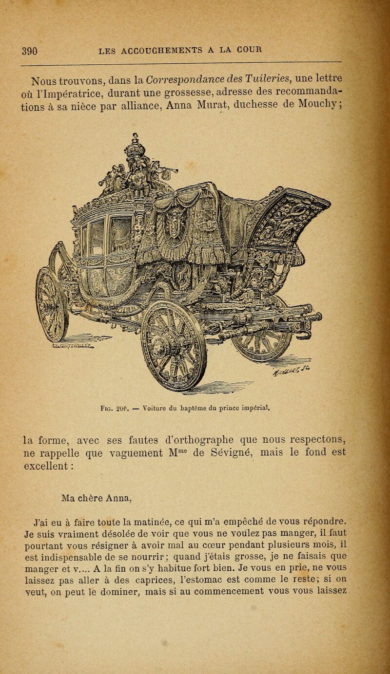 Nous trouvons, dans la Correspondance des Tuileries, une lettre où l'Impératrice, durant une grossesse, adresse des recommanda- tions à sa nièce par alliance, Anna Murât, duchesse de Mouchy ; Fig. 200. — Voiture du baptême du prince impérial. la forme, avec ses fautes d'orthographe que nous respectons, ne rappelle que vaguement Mme de Sévigné, mais le fond est excellent : Ma chère Anna, J'ai eu à faire toute la matinée, ce qui m'a empêché de vous répondre. Je suis vraiment désolée de voir que vous ne voulez pas manger, il faut pourtant vous résigner à avoir mal au cœur pendant plusieurs mois, il est indispensable de se nourrir; quand j'étais grosse, je ne faisais que manger et v.... A la fin on s'y habitue fort bien. Je vous en prie, ne vous laissez pas aller à des caprices, l'estomac est comme le reste; si on veut, on peut le dominer, mais si au commencement vous vous laissez