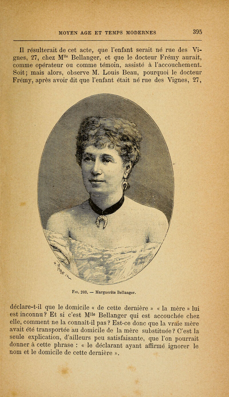 Il résulterait de cet acte, que l'enfant serait né rue des Vi- gnes, 27, chez MUe Bellanger, et que le docteur Frémy aurait, comme opérateur ou comme témoin, assisté à l'accouchement. Soit; mais alors, observe M. Louis Beau, pourquoi le docteur Frémy, après avoir dit que l'enfant était né rue des Vignes, 27, Fig. 203. — Marguerite Bellanger. déclare-t-il que le domicile « de cette dernière » « la mère » lui est inconnu? Et si c'est M»« Bellanger qui est accouchée chez elle, comment ne la connaît-il pas ? Est-ce donc que la vraie mère avait été transportée au domicile de la mère substituée? C'est la seule explication, d'ailleurs peu satisfaisante, que l'on pourrait donner à cette phrase : « le déclarant ayant affirmé ignorer le nom et le domicile de cette dernière ».