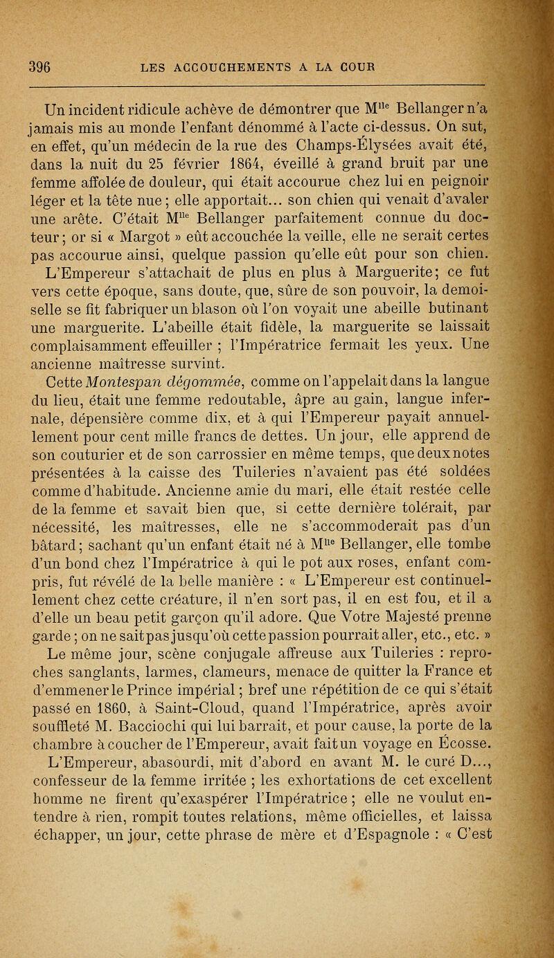 Un incident ridicule achève de démontrer que Mlle Bellanger n'a jamais mis au monde l'enfant dénommé à l'acte ci-dessus. On sut, en effet, qu'un médecin de la rue des Champs-Elysées avait été, dans la nuit du 25 février 1864, éveillé à grand bruit par une femme affolée de douleur, qui était accourue chez lui en peignoir léger et la tête nue ; elle apportait... son chien qui venait d'avaler une arête. C'était MUe Bellanger parfaitement connue du doc- teur ; or si « Margot » eût accouchée la veille, elle ne serait certes pas accourue ainsi, quelque passion qu'elle eût pour son chien. L'Empereur s'attachait de plus en plus à Marguerite; ce fut vers cette époque, sans doute, que, sûre de son pouvoir, la demoi- selle se fit fabriquer un blason où l'on voyait une abeille butinant une marguerite. L'abeille était fidèle, la marguerite se laissait complaisamment effeuiller ; l'Impératrice fermait les yeux. Une ancienne maîtresse survint. Cette Montesjpan dégommée, comme on l'appelait dans la langue du lieu, était une femme redoutable, âpre au gain, langue infer- nale, dépensière comme dix, et à qui l'Empereur payait annuel- lement pour cent mille francs de dettes. Un jour, elle apprend de son couturier et de son carrossier en même temps, quedeuxnotes présentées à la caisse des Tuileries n'avaient pas été soldées comme d'habitude. Ancienne amie du mari, elle était restée celle de la femme et savait bien que, si cette dernière tolérait, par nécessité, les maîtresses, elle ne s'accommoderait pas d'un bâtard ; sachant qu'un enfant était né à Mlle Bellanger, elle tombe d'un bond chez l'Impératrice à qui le pot aux roses, enfant com- pris, fut révélé de la belle manière : « L'Empereur est continuel- lement chez cette créature, il n'en sort pas, il en est fou, et il a d'elle un beau petit garçon qu'il adore. Que Votre Majesté prenne garde; on ne saitpas jusqu'où cette passion pourrait aller, etc., etc. » Le même jour, scène conjugale affreuse aux Tuileries : repro- ches sanglants, larmes, clameurs, menace de quitter la France et d'emmener le Prince impérial ; bref une répétition de ce qui s'était passé en 1860, à Saint-Cloud, quand l'Impératrice, après avoir souffleté M. Bacciochi qui lui barrait, et pour cause, la porte de la chambre à coucher de l'Empereur, avait fait un voyage en Ecosse. L'Empereur, abasourdi, mit d'abord en avant M. le curé D..., confesseur de la femme irritée ; les exhortations de cet excellent homme ne firent qu'exaspérer l'Impératrice ; elle ne voulut en- tendre à rien, rompit toutes relations, même officielles, et laissa échapper, un jour, cette phrase de mère et d'Espagnole : « C'est