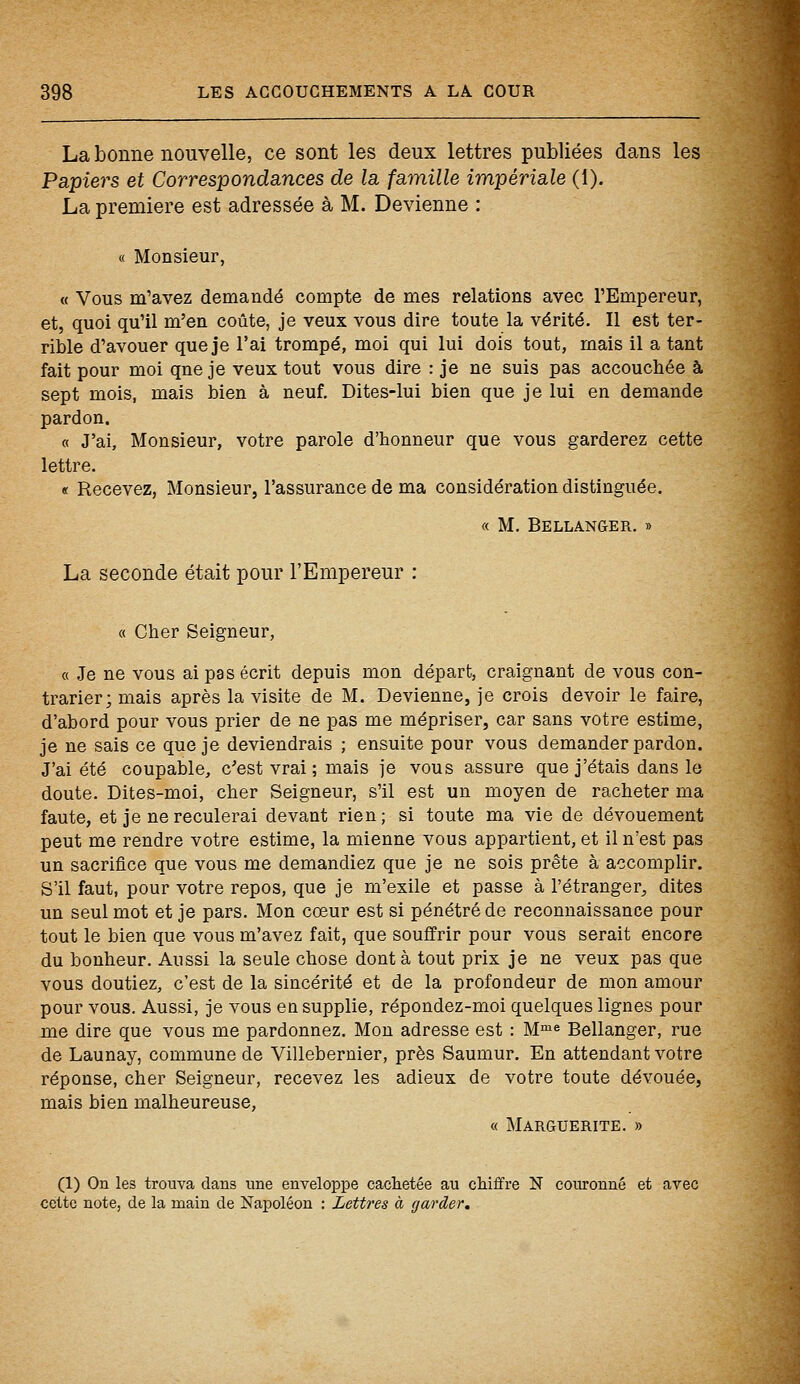 La bonne nouvelle, ce sont les deux lettres publiées dans les Papiers et Correspondances de la famille impériale (1). La première est adressée à M. Devienne : « Monsieur, « Vous m'avez demandé compte de mes relations avec l'Empereur, et, quoi qu'il m'en coûte, je veux vous dire toute la vérité. Il est ter- rible d'avouer que je l'ai trompé, moi qui lui dois tout, mais il a tant fait pour moi qne je veux tout vous dire : je ne suis pas accouchée à sept mois, mais bien à neuf. Dites-lui bien que je lui en demande pardon. « J'ai, Monsieur, votre parole d'honneur que vous garderez cette lettre. « Recevez, Monsieur, l'assurance de ma considération distinguée. « M. Bell ange r. » La seconde était pour l'Empereur : « Cher Seigneur, « Je ne vous ai pas écrit depuis mon départ, craignant de vous con- trarier; mais après la visite de M. Devienne, je crois devoir le faire, d'abord pour vous prier de ne pas me mépriser, car sans votre estime, je ne sais ce que je deviendrais ; ensuite pour vous demander pardon. J'ai été coupable, c'est vrai ; mais je vous assure que j'étais dans le doute. Dites-moi, cher Seigneur, s'il est un moyen de racheter ma faute, et je ne reculerai devant rien; si toute ma vie de dévouement peut me rendre votre estime, la mienne vous appartient, et il n'est pas un sacrifice que vous me demandiez que je ne sois prête à accomplir. S'il faut, pour votre repos, que je m'exile et passe à l'étranger, dites un seul mot et je pars. Mon cœur est si pénétré de reconnaissance pour tout le bien que vous m'avez fait, que souffrir pour vous serait encore du bonheur. Aussi la seule chose dont à tout prix je ne veux pas que vous doutiez, c'est de la sincérité et de la profondeur de mon amour pour vous. Aussi, je vous en supplie, répondez-moi quelques lignes pour me dire que vous me pardonnez. Mon adresse est : Mme Bellanger, rue de Launay, commune de Villebernier, près Saumur. En attendant votre réponse, cher Seigneur, recevez les adieux de votre toute dévouée, mais bien malheureuse, « Marguerite. » (1) On les trouva dans une enveloppe cachetée au chiffre N couronné et avec celte note, de la main de Napoléon : Lettres à garder.