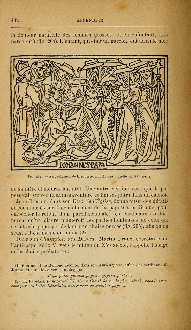 la douleur naturelle des femmes grosses, et en enfantant, tré- passa » (1) (fig. 204). L'enfant, qui était un garçon, eut aussi le sort Fig. 204. — Accouchement de la papesse, d'après une vignette du XV c siècle. de sa mère et mourut aussitôt. Une autre version veut que la pa- pesse ait survécuà sa mésaventure et fini ses jours dans un cachot. Jean Crespin, dans son État de l'Église, donne aussi des détails circonstanciés sur l'accouchement de la papesse, et dit que, pour empêcher le retour d'un pareil scandale, les cardinaux « ordon- nèrent qu'un diacre manieroit les parties honteuses de celui qui seroit eslu pape, par dedans une chaise percée (fig. 205), afin qu'on seust s'il est masle ou non » (2). Dans son Champion des-JDames, Martin Franc, secrétaire de l'anti-pape Félix V, vers le milieu du XVe siècle, rappelle l'usage de la chaise probatoire : (1) Florimond de Eemond raconte, dans son Anti-papesse, qu'un des cardinaux do Jeanne fit sur elle ce vers tantologique : Papa pater patrum papissa peperït partum. (2) Cf. Kabelais, Pantagruel, IV, 48 : «. Car il ha c... le père saïnct ; nous le trou- lions par nos belles Béer étales ault rement ne serait-il pape ».