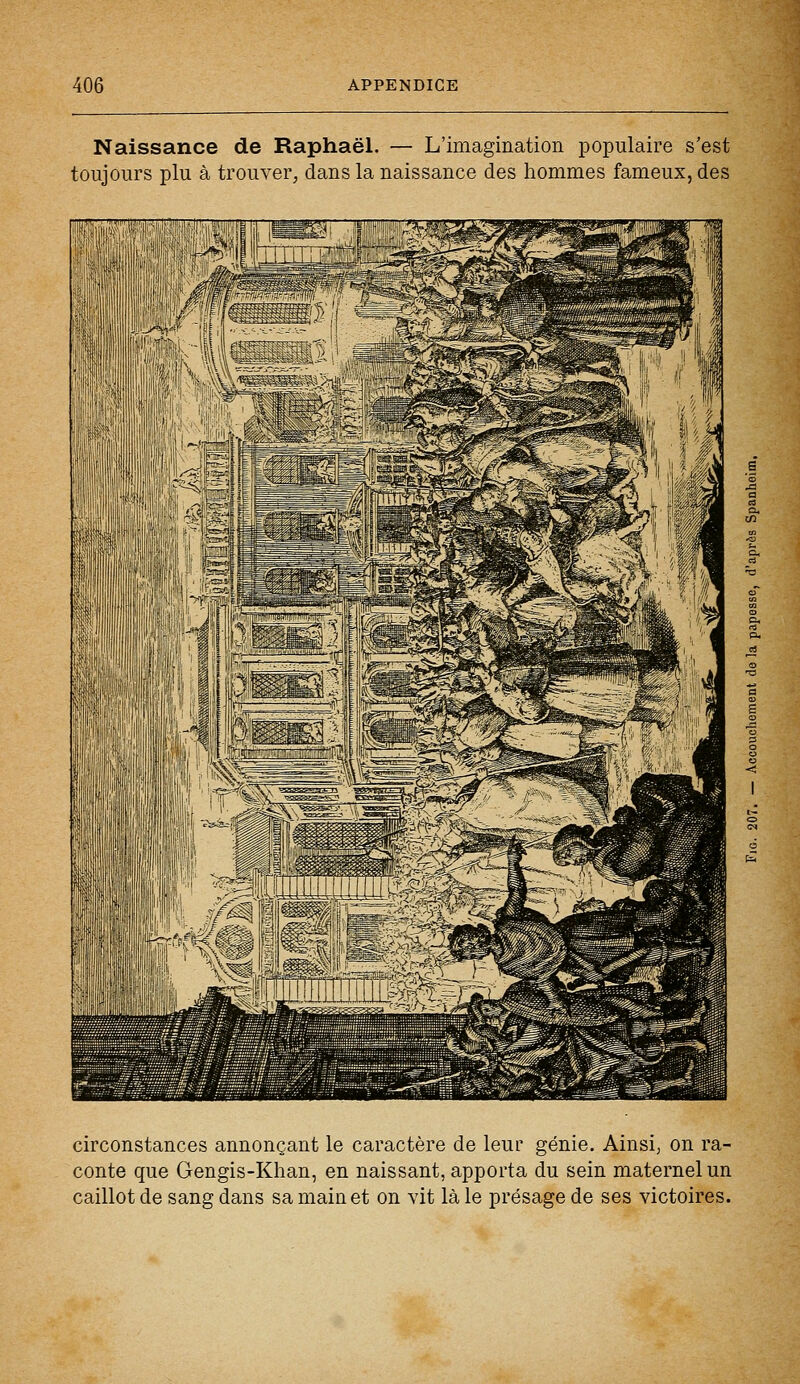 Naissance de Raphaël. — L'imagination populaire s'est toujours plu à trouver, dans la naissance des hommes fameux, des circonstances annonçant le caractère de leur génie. Ainsi, on ra- conte que Gengis-Khan, en naissant, apporta du sein maternel un caillot de sang dans sa main et on vit là le présage de ses victoires.