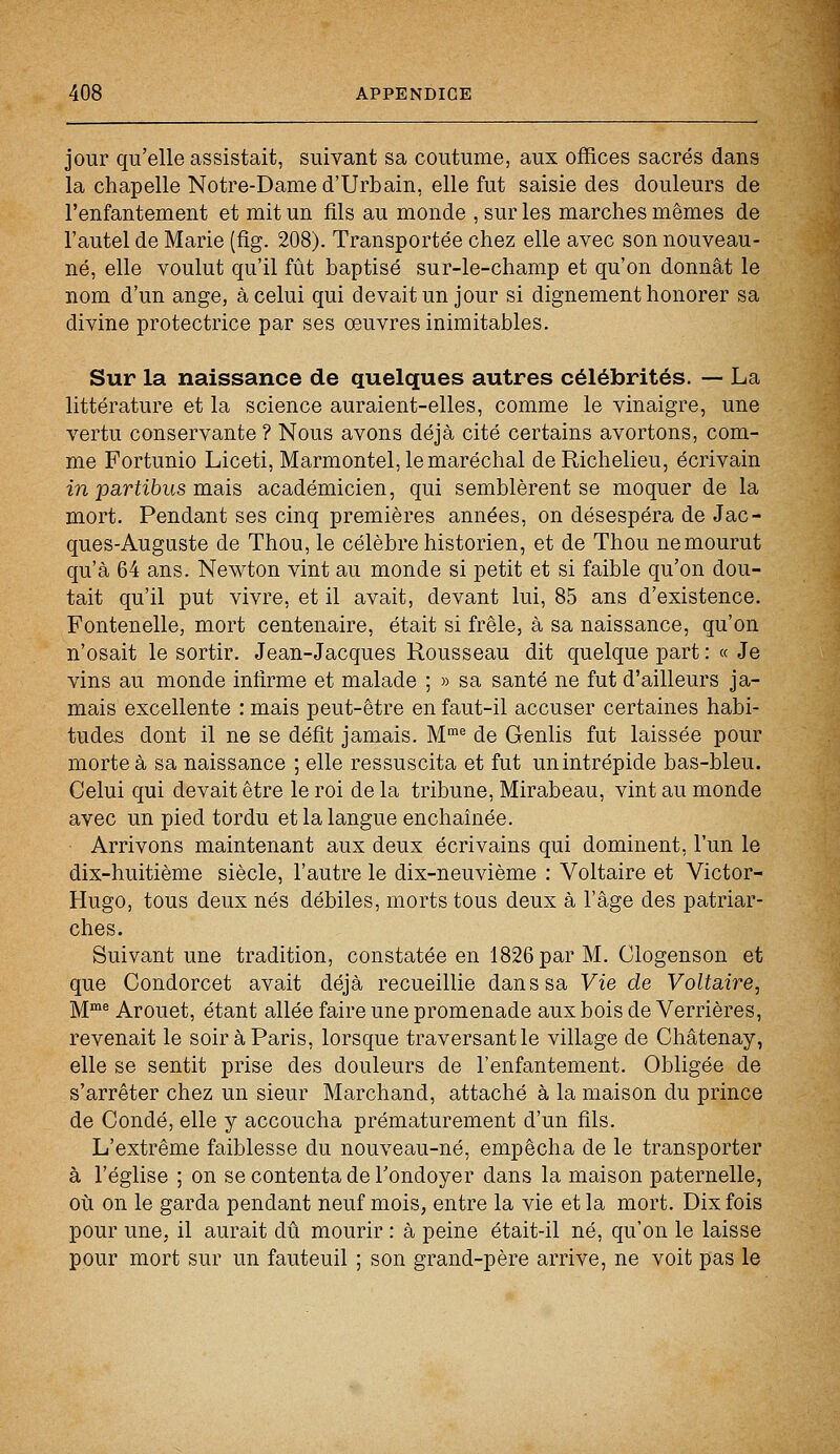 jour qu'elle assistait, suivant sa coutume, aux offices sacrés dans la chapelle Notre-Dame d'Urbain, elle fut saisie des douleurs de l'enfantement et mit un fils au monde , sur les marches mêmes de l'autel de Marie (fig. 208). Transportée chez elle avec son nouveau- né, elle voulut qu'il fût baptisé sur-le-champ et qu'on donnât le nom d'un ange, à celui qui devait un jour si dignement honorer sa divine protectrice par ses œuvres inimitables. Sur la naissance de quelques autres célébrités. — La littérature et la science auraient-elles, comme le vinaigre, une vertu conservante ? Nous avons déjà cité certains avortons, com- me Fortunio Liceti, Marmontel, le maréchal de Richelieu, écrivain in partibus mais académicien, qui semblèrent se moquer de la mort. Pendant ses cinq premières années, on désespéra de Jac- ques-Auguste de Thou, le célèbre historien, et de Thou ne mourut qu'à 64 ans. Newton vint au monde si petit et si faible qu'on dou- tait qu'il put vivre, et il avait, devant lui, 85 ans d'existence. Fontenelle, mort centenaire, était si frêle, à sa naissance, qu'on n'osait le sortir. Jean-Jacques Rousseau dit quelque part : « Je vins au monde infirme et malade ; » sa santé ne fut d'ailleurs ja- mais excellente : mais peut-être en faut-il accuser certaines habi- tudes dont il ne se défit jamais. Mme de Genlis fut laissée pour morte à sa naissance ; elle ressuscita et fut un intrépide bas-bleu. Celui qui devait être le roi de la tribune, Mirabeau, vint au monde avec un pied tordu et la langue enchaînée. Arrivons maintenant aux deux écrivains qui dominent, l'un le dix-huitième siècle, l'autre le dix-neuvième : Voltaire et Victor- Hugo, tous deux nés débiles, morts tous deux à l'âge des patriar- ches. Suivant une tradition, constatée en 1826 par M. Clogenson et que Condorcet avait déjà recueillie dan s sa Vie de Voltaire, Mme Arouet, étant allée faire une promenade aux bois de Verrières, revenait le soir à Paris, lorsque traversant le village de Châtenay, elle se sentit prise des douleurs de l'enfantement. Obligée de s'arrêter chez un sieur Marchand, attaché à la maison du prince de Condé, elle y accoucha prématurément d'un fils. L'extrême faiblesse du nouveau-né, empêcha de le transporter à l'église ; on se contenta de l'ondoyer dans la maison paternelle, où on le garda pendant neuf mois, entre la vie et la mort. Dix fois pour une. il aurait dû mourir : à peine était-il né, qu'on le laisse pour mort sur un fauteuil ; son grand-père arrive, ne voit pas le