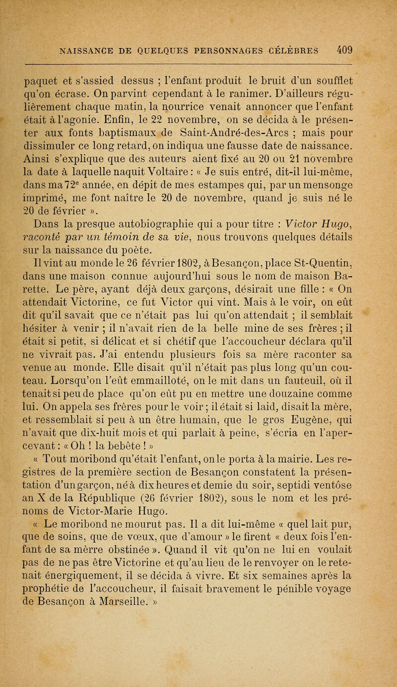 paquet et s'assied dessus ; l'enfant produit le bruit d'un soufflet qu'on écrase. On parvint cependant à le ranimer. D'ailleurs régu- lièrement chaque matin, la nourrice venait annoncer que l'enfant était à l'agonie. Enfin, le 22 novembre, on se décida à le présen- ter aux fonts baptismaux de Saint-André-des-Arcs ; mais pour dissimuler ce long retard, on indiqua une fausse date de naissance. Ainsi s'explique que des auteurs aient fixé au 20 ou 21 novembre la date à laquelle naquit Voltaire : « Je suis entré, dit-il lui-même, dans ma72e année, en dépit de mes estampes qui, par un mensonge imprimé, me font naître le 20 de novembre, quand je suis né le 20 de février ». Dans la presque autobiographie qui a pour titre : Victor Hugo, raconté par un témoin de sa vie, nous trouvons quelques détails sur la naissance du poète. Il vint au monde le 26 février 1802, à Besançon, place St-Quentin, dans une maison connue aujourd'hui sous le nom de maison Ba- rette. Le père, ayant déjà deux garçons, désirait une fille : « On attendait Victorine, ce fut Victor qui vint. Mais à le voir, on eût dit qu'il savait que ce n'était pas lui qu'on attendait ; il semblait hésiter à venir ; il n'avait rien de la belle mine de ses frères ; il était si petit, si délicat et si chétif que l'accoucheur déclara qu'il ne vivrait pas. J'ai entendu plusieurs fois sa mère raconter sa venue au monde. Elle disait qu'il n'était pas plus long qu'un cou- teau. Lorsqu'on l'eût emmailloté, on le mit dans un fauteuil, où il tenait si peu de place qu'on eût pu en mettre une douzaine comme lui. On appela ses frères pour le voir ; il était si laid, disait la mère, et ressemblait si peu à un être humain, que le gros Eugène, qui n'avait que dix-huit mois et qui parlait à peine, s'écria en l'aper- cevant : « Oh ! la bebête ! » « Tout moribond qu'était l'enfant, on le porta à la mairie. Les re- gistres de la première section de Besançon constatent la présen- tation d'un garçon, né à dix heures et demie du soir, septidi ventôse an X de la République (26 février 1802), sous le nom et les pré- noms de Victor-Marie Hugo. « Le moribond ne mourut pas. Il a dit lui-même « quel lait pur, que de soins, que de voeux, que d'amour » le firent « deux fois l'en- fant de sa mèrre obstinée». Quand il vit qu'on ne lui en voulait pas de ne pas être Victorine et qu'au lieu de le renvoyer on le rete- nait énergiquement, il se décida à vivre. Et six semaines après la prophétie de l'accoucheur, il faisait bravement le pénible voyage de Besançon à Marseille. »