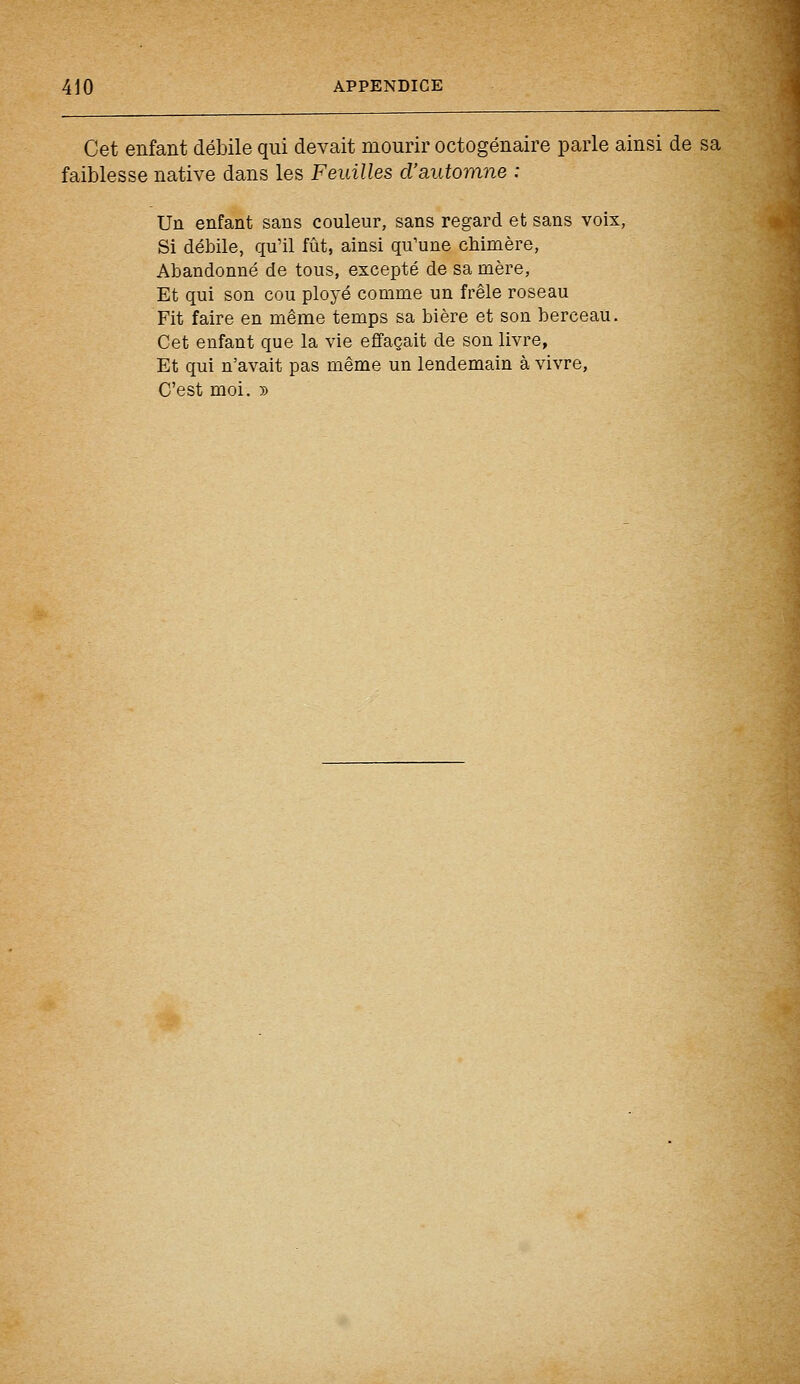 Cet enfant débile qui devait mourir octogénaire parle ainsi de sa faiblesse native dans les Feuilles d'automne : Un enfant sans couleur, sans regard et sans voix, Si débile, qu'il fût, ainsi qu'une chimère, Abandonné de tous, excepté de sa mère, Et qui son cou ployé comme un frêle roseau Fit faire en même temps sa bière et son berceau. Cet enfant que la vie effaçait de son livre, Et qui n'avait pas même un lendemain à vivre, C'est moi. »