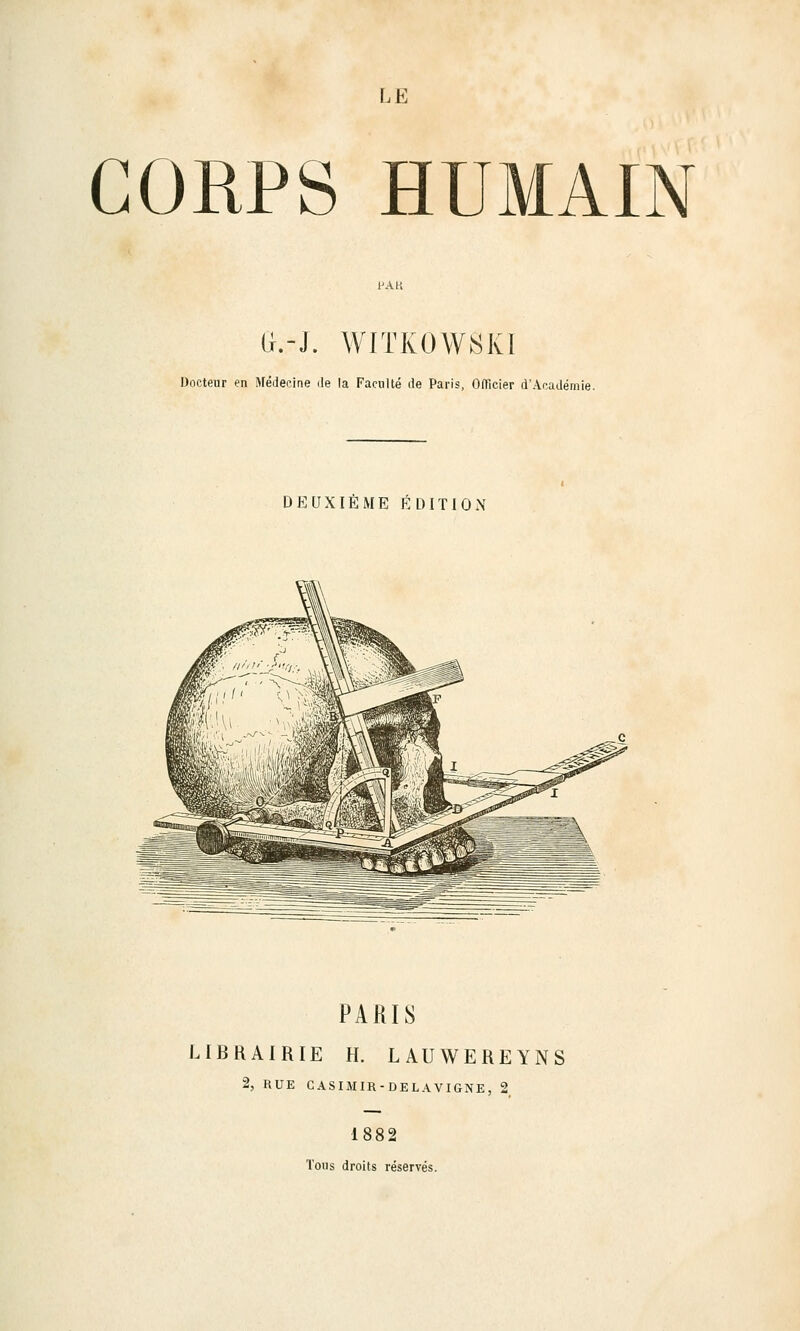 LE CORPS HUMAIN (}.-J. WITKOAVSKÏ Docteur en Médecine île la Faculté île Paris. Offîcier d'Académie. DEUXIÈME ÉDITION PARIS LIBRAIRIE H. LAUWEREYNS 2, RUE CASIMIR-DELAVIGNE, 2 1882 Tous droits réservés.