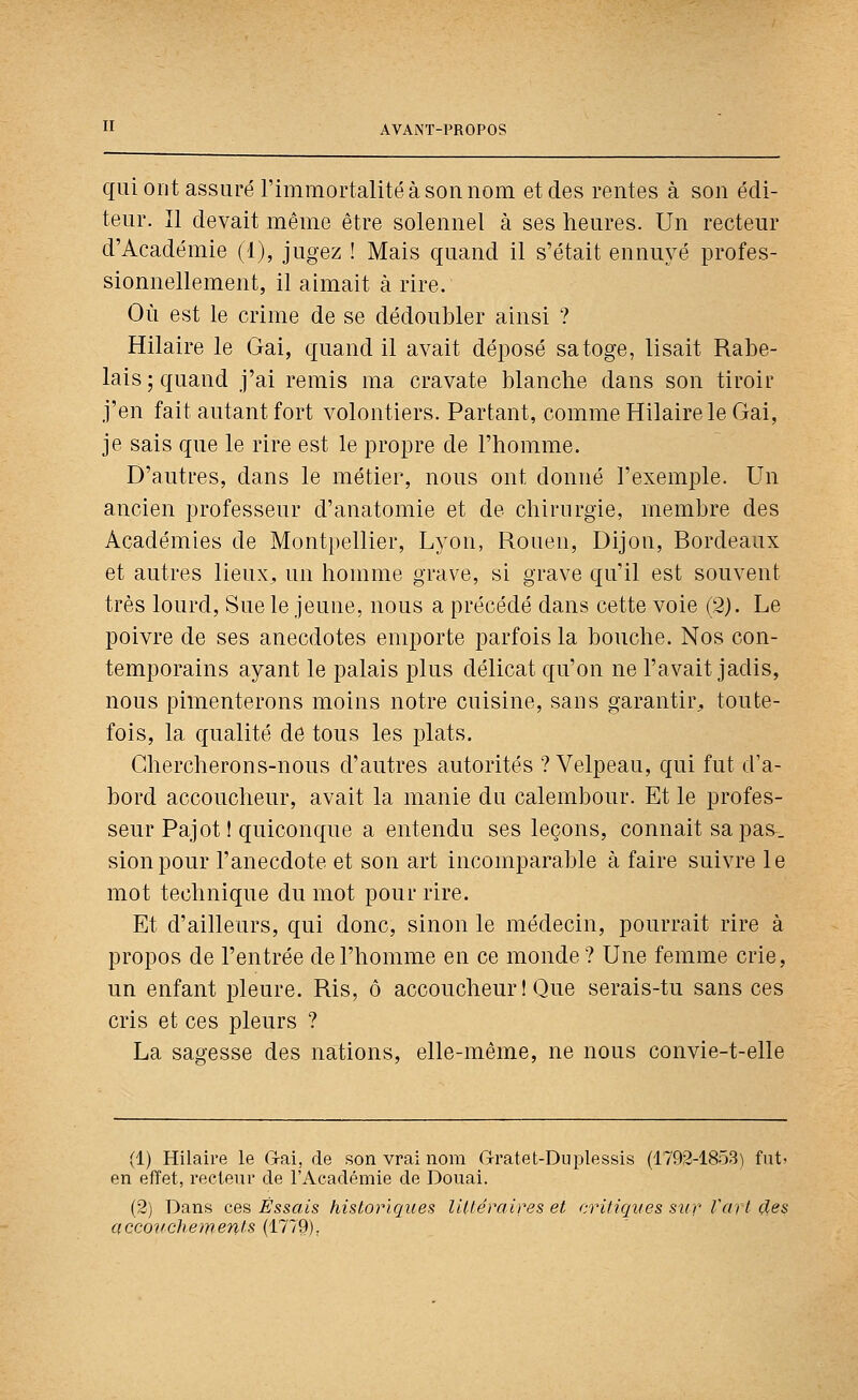 quioiit assuré rimraortalité à son nom et des rentes à son édi- teur. Il devait même être solennel à ses heures. Un recteur d'Académie (1), jugez ! Mais quand il s'était ennuyé profes- sionnellement, il aimait à rire. Où est le crime de se dédoubler ainsi ? Hilaire le Gai, quand il avait déposé sa toge, lisait Rabe- lais ; quand j'ai remis ma cravate blanche dans son tiroir j'en fait autant fort volontiers. Partant, comme Hilaire le Gai, je sais que le rire est le propre de l'homme. D'autres, dans le métier, nous ont donné l'exemple. Un ancien professeur d'anatomie et de chirurgie, membre des Académies de Montpellier, Lyon, Rouen, Dijon, Bordeaux et autres lieux^ un homme grave, si grave qu'il est souvent très lourd. Sue le jeune, nous a précédé dans cette voie (2). Le poivre de ses anecdotes emporte parfois la bouche. Nos con- temporains ayant le palais plus délicat qu'on ne l'avait jadis, nous pimenterons moins notre cuisine, sans garantir^ toute- fois, la qualité de tous les j)lats. Chercherons-nous d'autres autorités ? Velpeau, qui fut d'a- bord accoucheur, avait la manie du calembour. Et le profes- seur Pajotl quiconque a entendu ses leçons, connaît sa pas^. sionpour l'anecdote et son art incomparable à faire suivre le mot technique du mot pour rire. Et d'ailleurs, qui donc, sinon le médecin, pourrait rire à propos de l'entrée de l'homme en ce monde? Une femme crie, un enfant pleure. Ris, ô accoucheur ! Que serais-tu sans ces cris et ces pleurs ? La sagesse des nations, elle-même, ne nous convie-t-elle (1) Hilaire le Gai, de son vrai nom Gratet-Duplessis (1792-1853) fut? en effet, recteur de l'Académie de Douai. (2) Dans ces Essais historiques lUtéraires et ryritiqves svr- Vart çtes accouchements (1779).