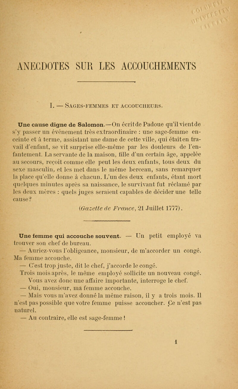 ANECDOTES SUR LES ACCOUCHEMENTS I. — Sages-femmes et accoucheurs. Une cause digne de Salomon.—On écrit de Padoue qu'il vientde s'y passer un événement très extraordinaire : une sage-femme en- ceinte et à terme, assistant une dame de cette ville, qui était en tra- vail d'enfant, se vit surprise elle-même par les douleurs de l'en- fantement. La servante de la maison, fille d'un certain âge, appelée au secours, reçoit comme elle peut les deux enfants, tous deux du sexe masculin^ et les met dans le même berceau, sans remarquer la place qu'elle donne à chacun. L'un des deux enfants, étant mort quelques minutes après sa naissance, le survivant fut réclamé par les deux mères : quels juges seraient capables de décider une telle cause? {Gazette de France, 21 Juillet 1777). Une femme qui accouche souvent. — Un petit employé va trouver son chef de bureau. — Auriez-vous l'obligeance, monsieur, de m'accorder un congé. Ma femme accouche. — C'est trop juste, dit le chef, j'accorde le congé. Trois mois après, le môme employé sollicite un nouveau congé. Vous avez donc une affaire importante, interroge le chef. — Oui, monsieur, ma femme accouche. — Mais vous m'avez donné la même raison, il y a trois mois. Il n'est pas possible que votre femme puisse accoucher. Ce n'est pas naturel. — Au contraire, elle est saRe-femme !